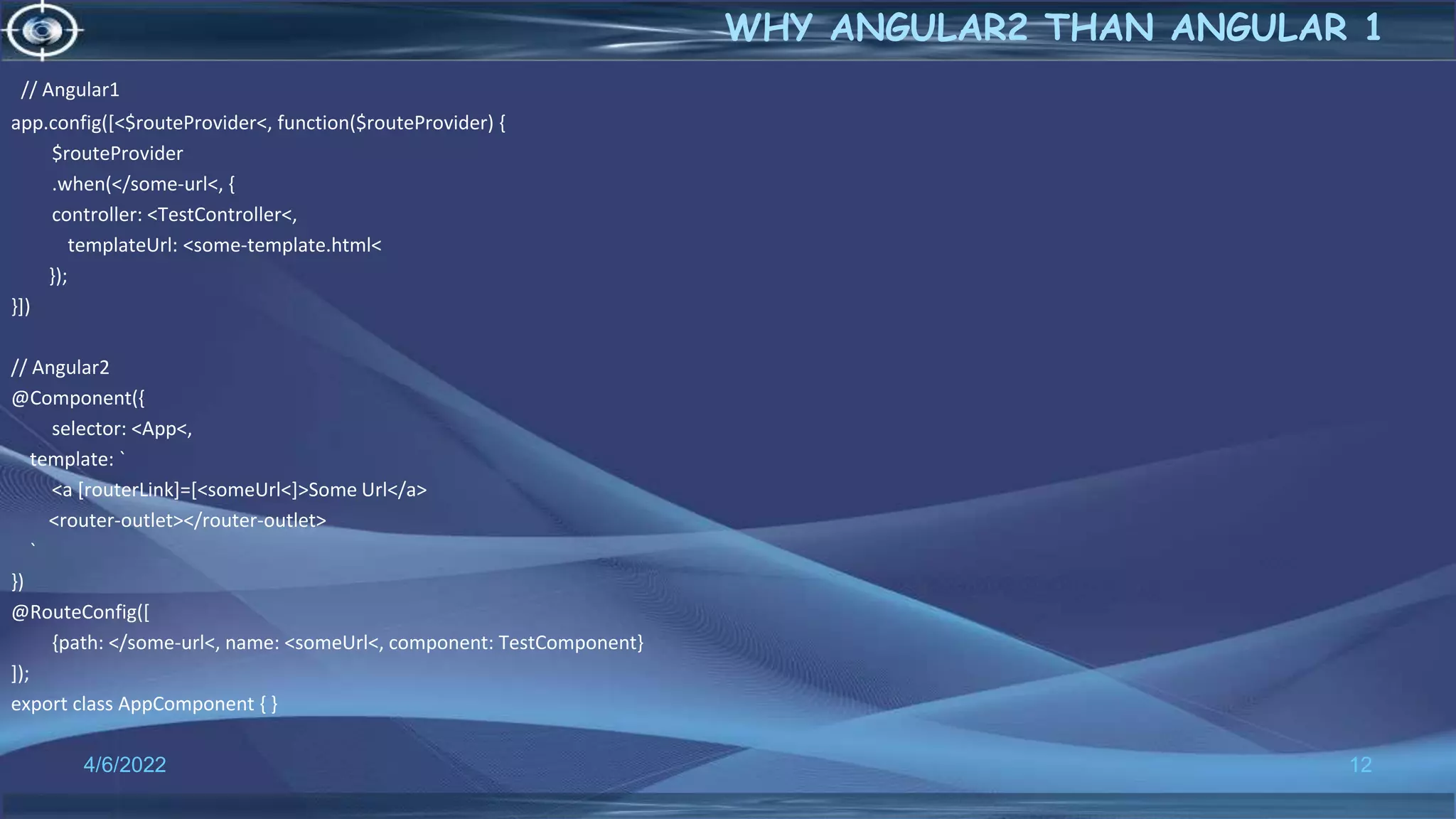 // Angular1
app.config([<$routeProvider<, function($routeProvider) {
$routeProvider
.when(</some-url<, {
controller: <TestController<,
templateUrl: <some-template.html<
});
}])
// Angular2
@Component({
selector: <App<,
template: `
<a [routerLink]=[<someUrl<]>Some Url</a>
<router-outlet></router-outlet>
`
})
@RouteConfig([
{path: </some-url<, name: <someUrl<, component: TestComponent}
]);
export class AppComponent { }
4/6/2022 12
WHY ANGULAR2 THAN ANGULAR 1
 