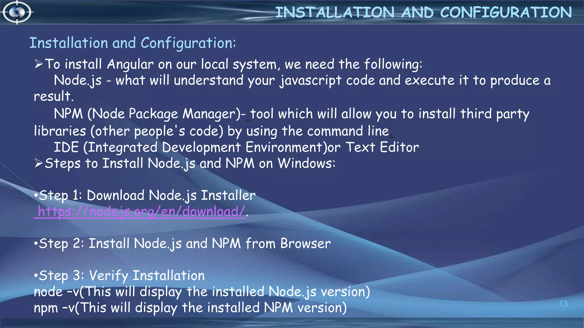 Installation and Configuration:
13
INSTALLATION AND CONFIGURATION
To install Angular on our local system, we need the following:
Node.js - what will understand your javascript code and execute it to produce a
result.
NPM (Node Package Manager)- tool which will allow you to install third party
libraries (other people's code) by using the command line.
IDE (Integrated Development Environment)or Text Editor
Steps to Install Node.js and NPM on Windows:
•Step 1: Download Node.js Installer
https://nodejs.org/en/download/.
•Step 2: Install Node.js and NPM from Browser
•Step 3: Verify Installation
node –v(This will display the installed Node.js version)
npm –v(This will display the installed NPM version)
 