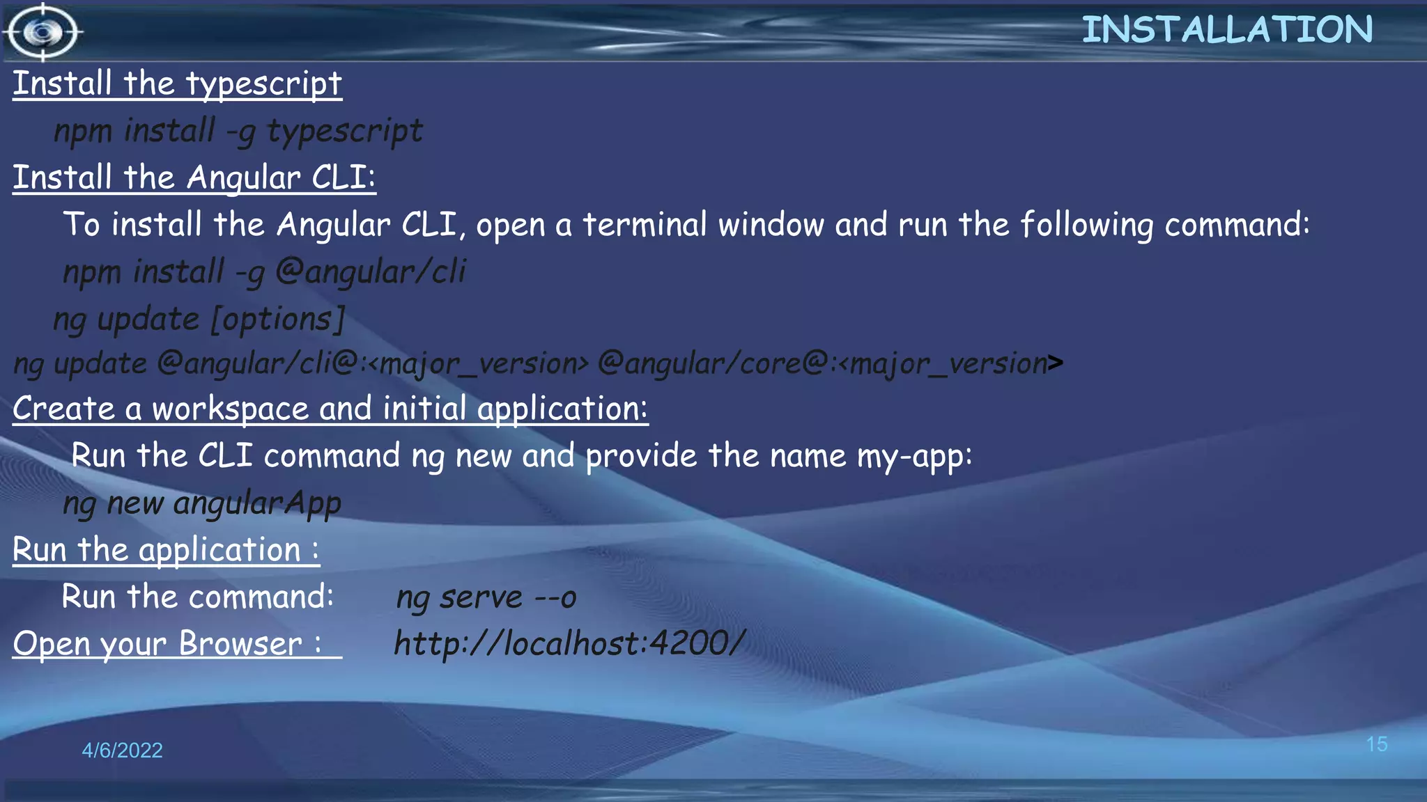 Install the typescript
npm install -g typescript
Install the Angular CLI:
To install the Angular CLI, open a terminal window and run the following command:
npm install -g @angular/cli
ng update [options]
ng update @angular/cli@:<major_version> @angular/core@:<major_version>
Create a workspace and initial application:
Run the CLI command ng new and provide the name my-app:
ng new angularApp
Run the application :
Run the command: ng serve --o
Open your Browser : http://localhost:4200/
4/6/2022 15
INSTALLATION
 