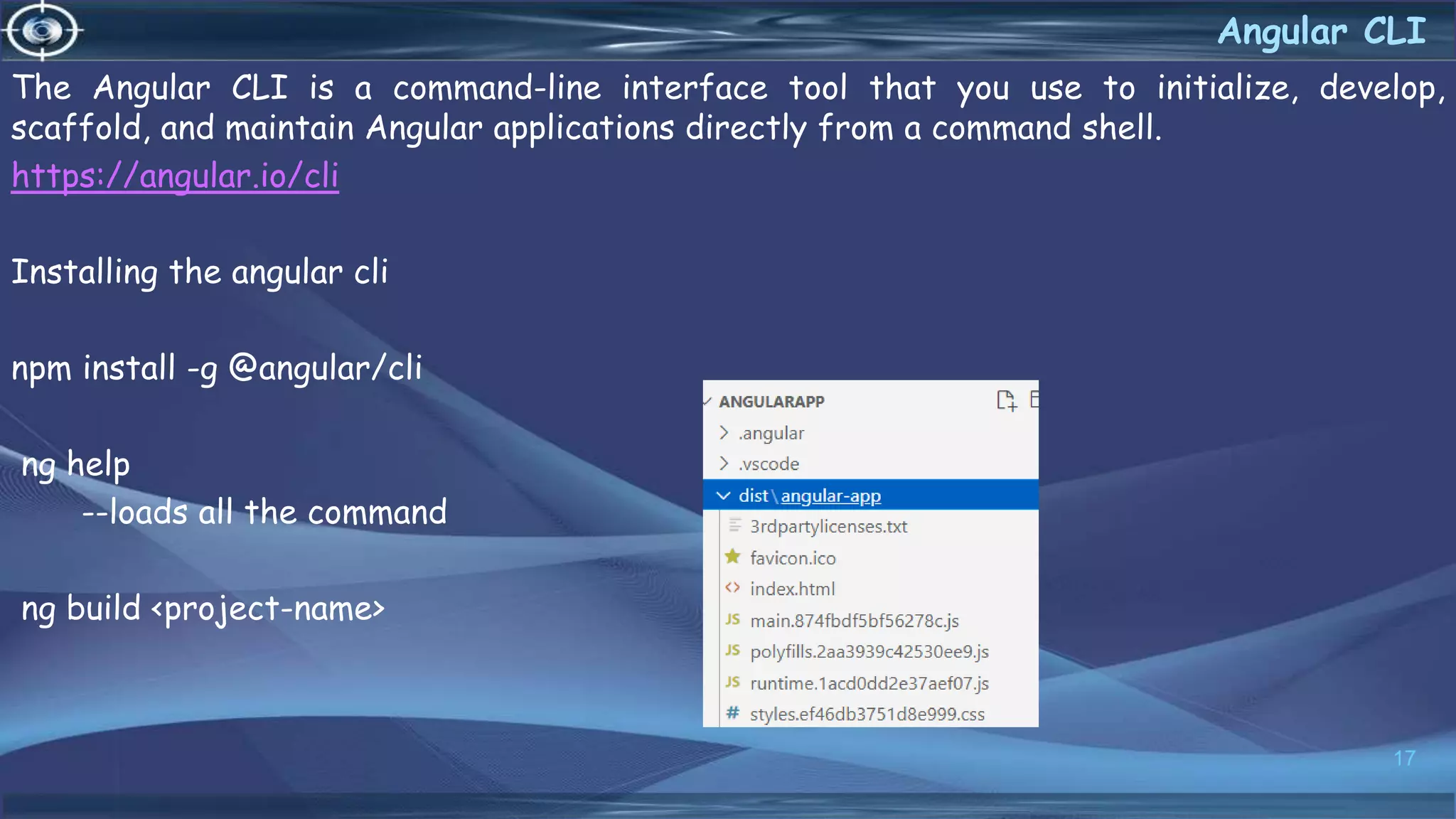 The Angular CLI is a command-line interface tool that you use to initialize, develop,
scaffold, and maintain Angular applications directly from a command shell.
https://angular.io/cli
Installing the angular cli
npm install -g @angular/cli
ng help
--loads all the command
ng build <project-name>
17
Angular CLI
 