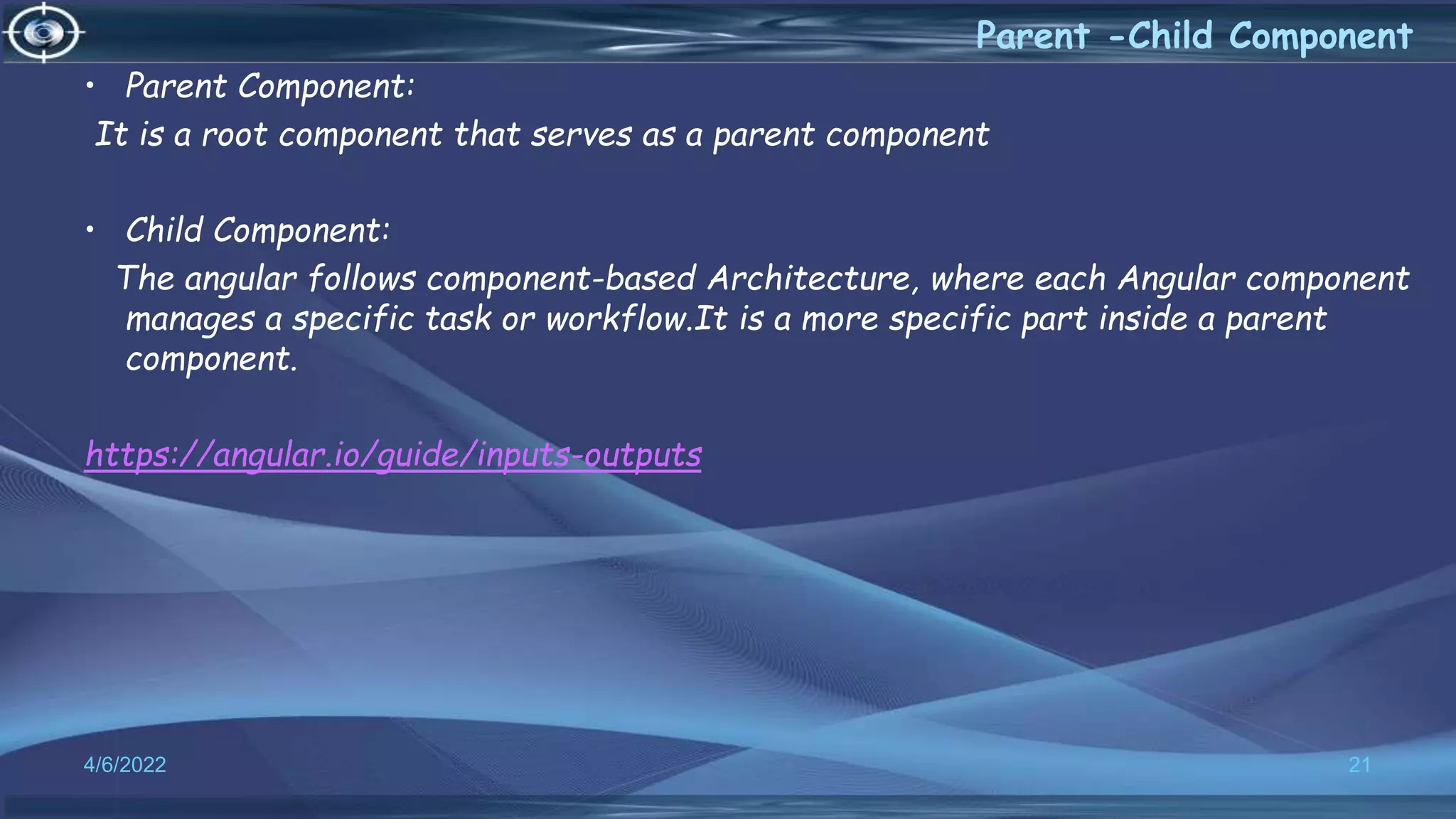 4/6/2022 21
Parent -Child Component
• Parent Component:
It is a root component that serves as a parent component
• Child Component:
The angular follows component-based Architecture, where each Angular component
manages a specific task or workflow.It is a more specific part inside a parent
component.
https://angular.io/guide/inputs-outputs
 