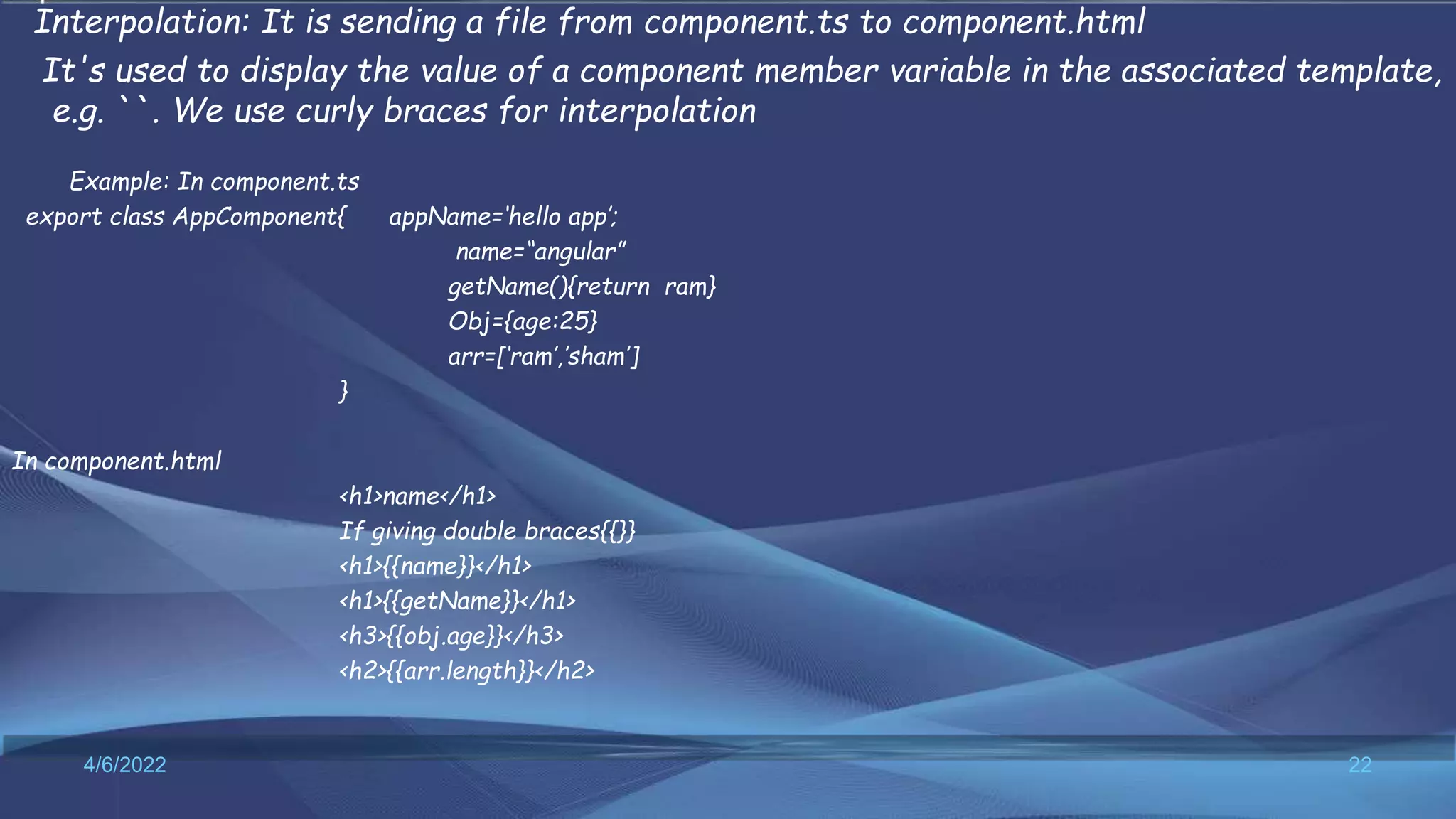 Interpolation: It is sending a file from component.ts to component.html
It's used to display the value of a component member variable in the associated template,
e.g. ``. We use curly braces for interpolation
Example: In component.ts
export class AppComponent{ appName=‘hello app’;
name=“angular”
getName(){return ram}
Obj={age:25}
arr=[‘ram’,’sham’]
}
In component.html
<h1>name</h1>
If giving double braces{{}}
<h1>{{name}}</h1>
<h1>{{getName}}</h1>
<h3>{{obj.age}}</h3>
<h2>{{arr.length}}</h2>
4/6/2022 22
 