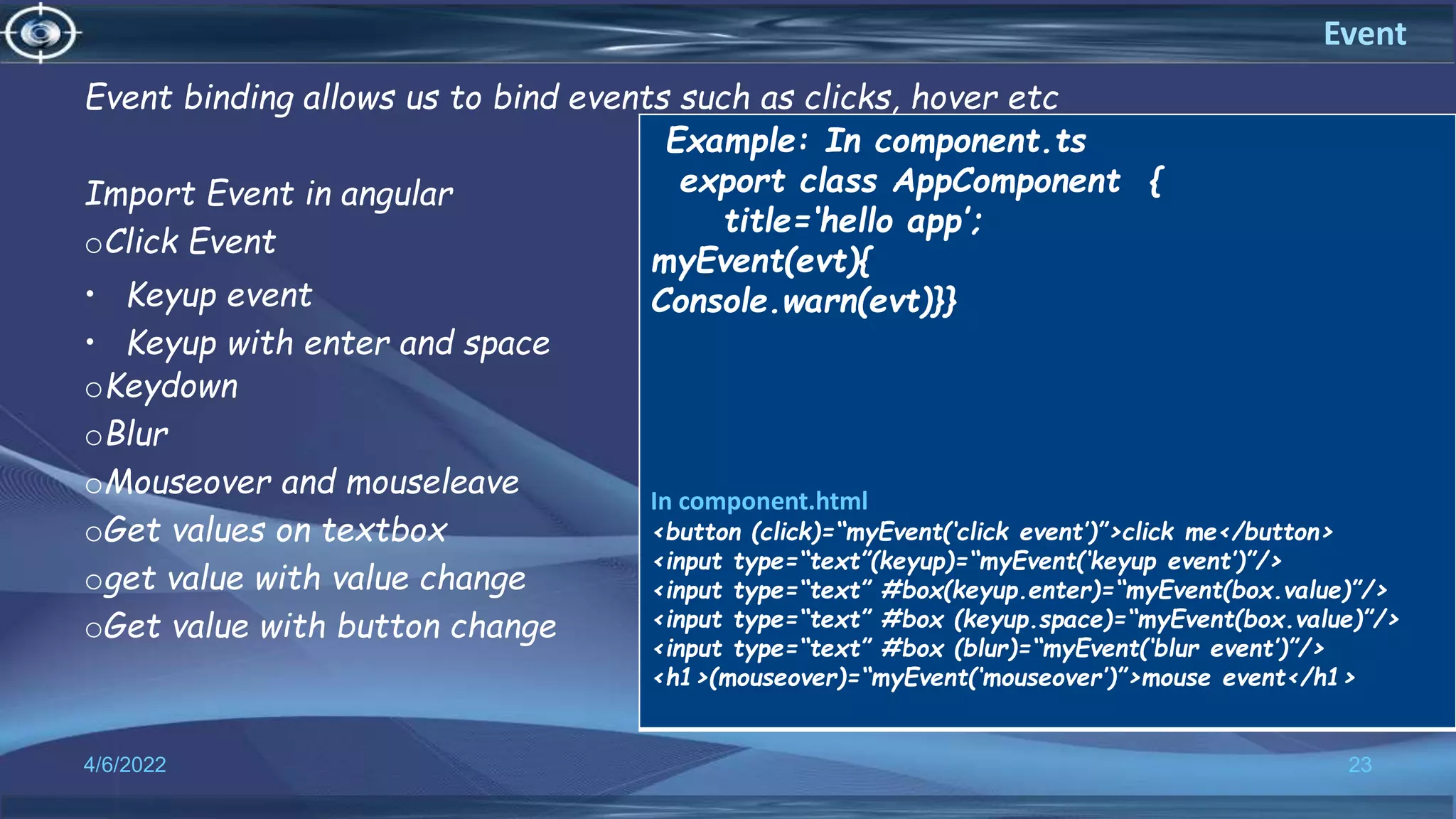 Event binding allows us to bind events such as clicks, hover etc
Import Event in angular
oClick Event
• Keyup event
• Keyup with enter and space
oKeydown
oBlur
oMouseover and mouseleave
oGet values on textbox
oget value with value change
oGet value with button change
4/6/2022 23
Event
Example: In component.ts
export class AppComponent {
title=‘hello app’;
myEvent(evt){
Console.warn(evt)}}
In component.html
<button (click)=“myEvent(‘click event’)”>click me</button>
<input type=“text”(keyup)=“myEvent(‘keyup event’)”/>
<input type=“text” #box(keyup.enter)=“myEvent(box.value)”/>
<input type=“text” #box (keyup.space)=“myEvent(box.value)”/>
<input type=“text” #box (blur)=“myEvent(‘blur event’)”/>
<h1>(mouseover)=“myEvent(‘mouseover’)”>mouse event</h1>
 