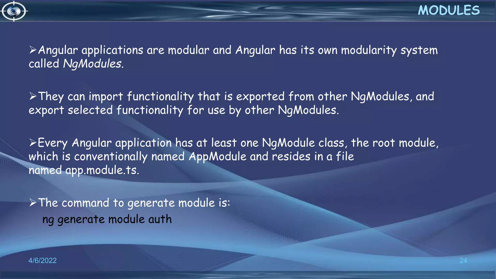 Angular applications are modular and Angular has its own modularity system
called NgModules.
They can import functionality that is exported from other NgModules, and
export selected functionality for use by other NgModules.
Every Angular application has at least one NgModule class, the root module,
which is conventionally named AppModule and resides in a file
named app.module.ts.
The command to generate module is:
ng generate module auth
4/6/2022 24
MODULES
 