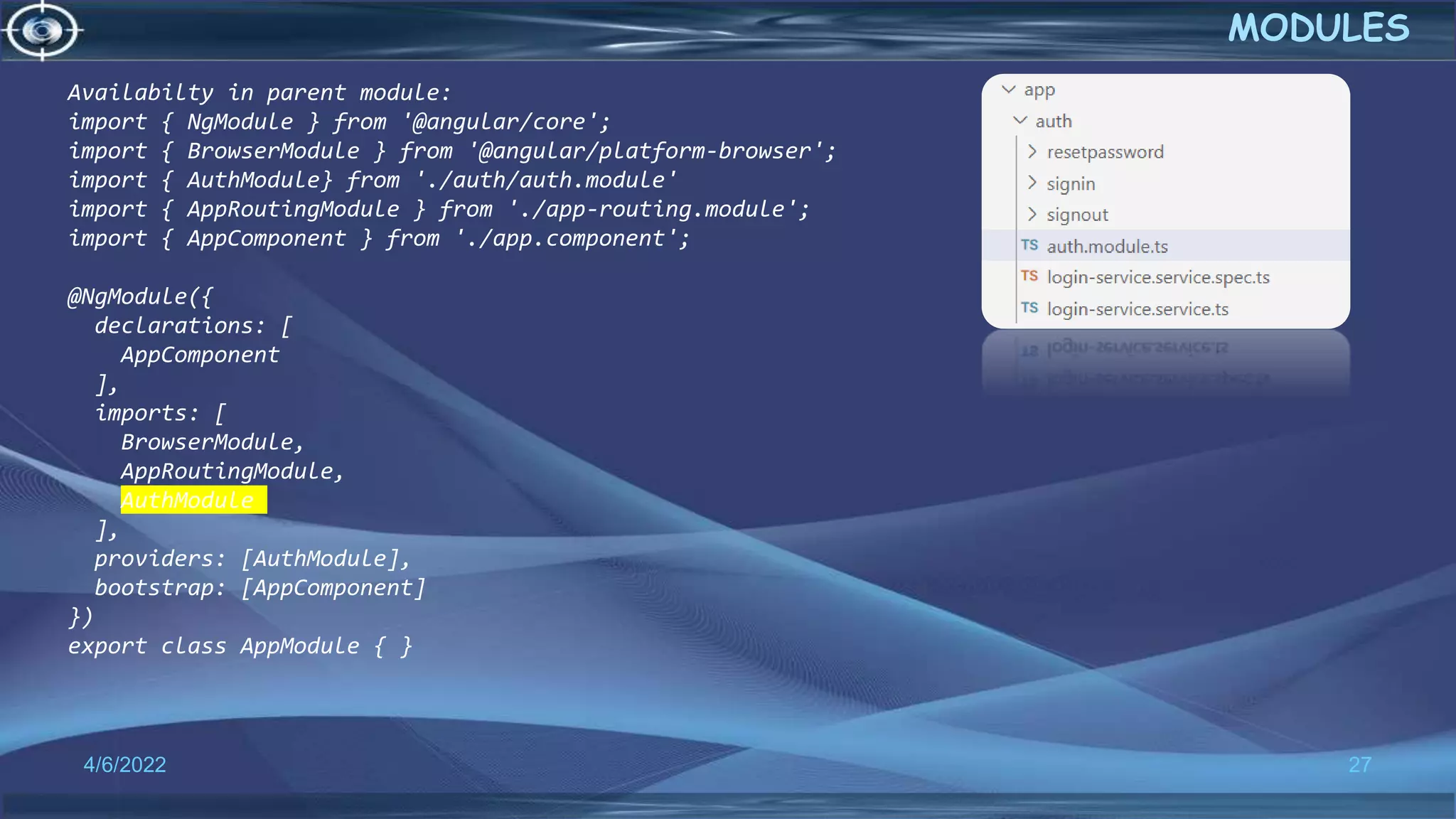 4/6/2022 27
MODULES
Availabilty in parent module:
import { NgModule } from '@angular/core';
import { BrowserModule } from '@angular/platform-browser';
import { AuthModule} from './auth/auth.module'
import { AppRoutingModule } from './app-routing.module';
import { AppComponent } from './app.component';
@NgModule({
declarations: [
AppComponent
],
imports: [
BrowserModule,
AppRoutingModule,
AuthModule
],
providers: [AuthModule],
bootstrap: [AppComponent]
})
export class AppModule { }
 