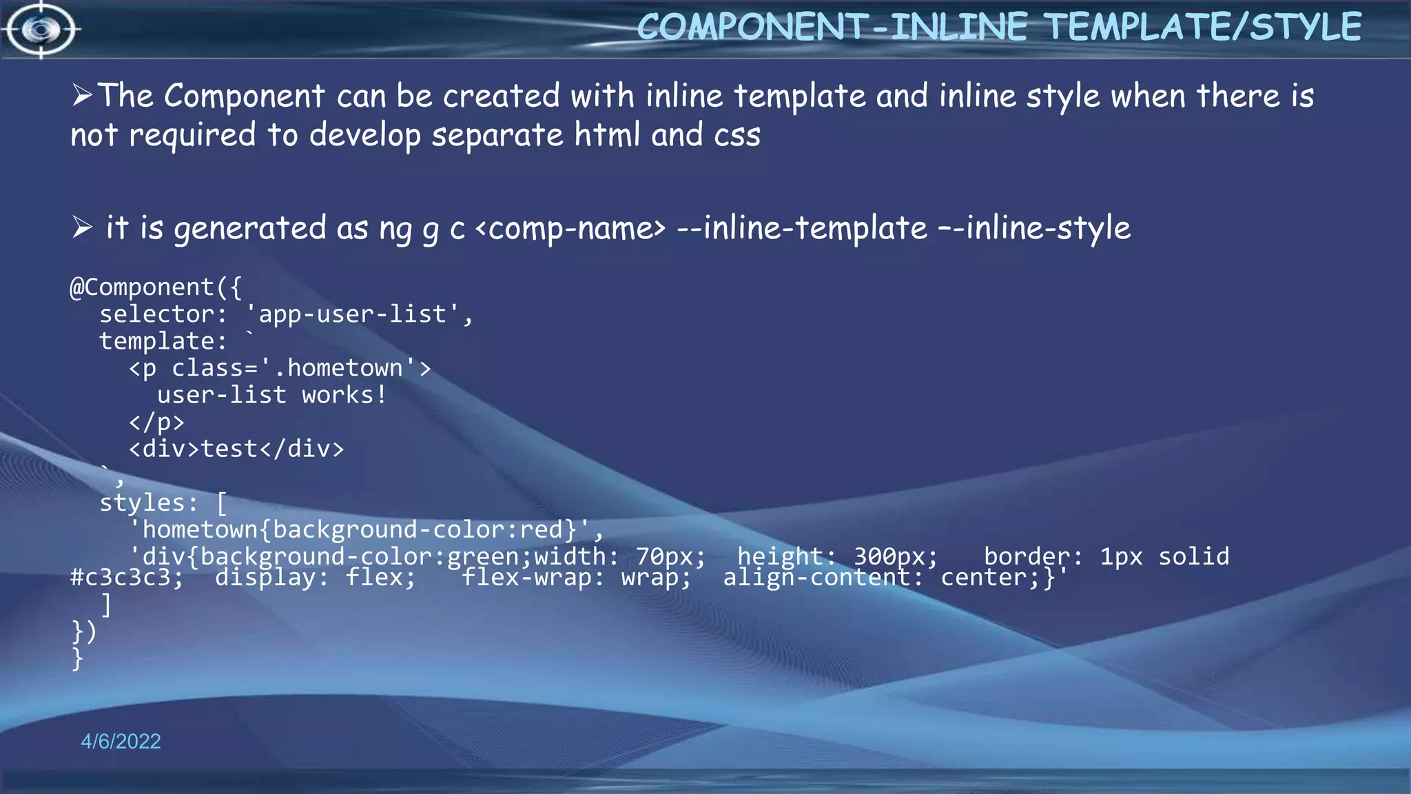 4/6/2022
COMPONENT-INLINE TEMPLATE/STYLE
The Component can be created with inline template and inline style when there is
not required to develop separate html and css
 it is generated as ng g c <comp-name> --inline-template –-inline-style
@Component({
selector: 'app-user-list',
template: `
<p class='.hometown'>
user-list works!
</p>
<div>test</div>
`,
styles: [
'hometown{background-color:red}',
'div{background-color:green;width: 70px; height: 300px; border: 1px solid
#c3c3c3; display: flex; flex-wrap: wrap; align-content: center;}'
]
})
}
 