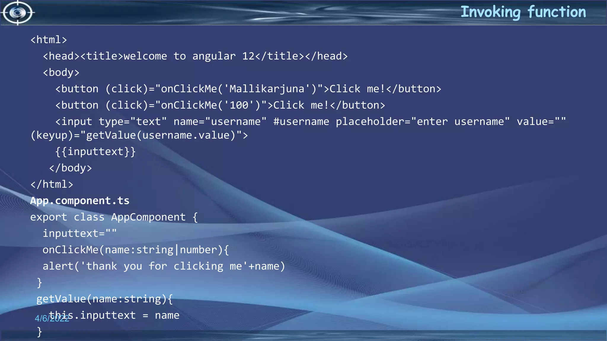 4/6/2022
Invoking function
<html>
<head><title>welcome to angular 12</title></head>
<body>
<button (click)="onClickMe('Mallikarjuna')">Click me!</button>
<button (click)="onClickMe('100')">Click me!</button>
<input type="text" name="username" #username placeholder="enter username" value=""
(keyup)="getValue(username.value)">
{{inputtext}}
</body>
</html>
App.component.ts
export class AppComponent {
inputtext=""
onClickMe(name:string|number){
alert('thank you for clicking me'+name)
}
getValue(name:string){
this.inputtext = name
}
 