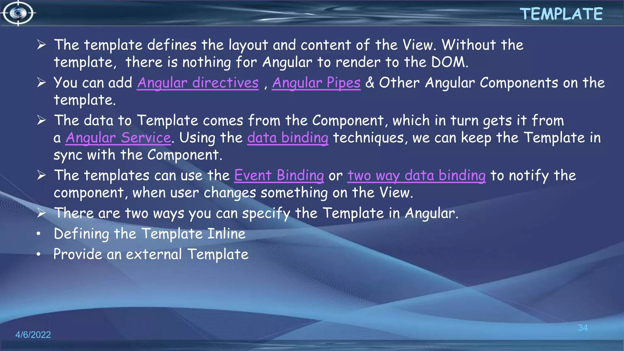  The template defines the layout and content of the View. Without the
template, there is nothing for Angular to render to the DOM.
 You can add Angular directives , Angular Pipes & Other Angular Components on the
template.
 The data to Template comes from the Component, which in turn gets it from
a Angular Service. Using the data binding techniques, we can keep the Template in
sync with the Component.
 The templates can use the Event Binding or two way data binding to notify the
component, when user changes something on the View.
 There are two ways you can specify the Template in Angular.
• Defining the Template Inline
• Provide an external Template
4/6/2022
34
TEMPLATE
 