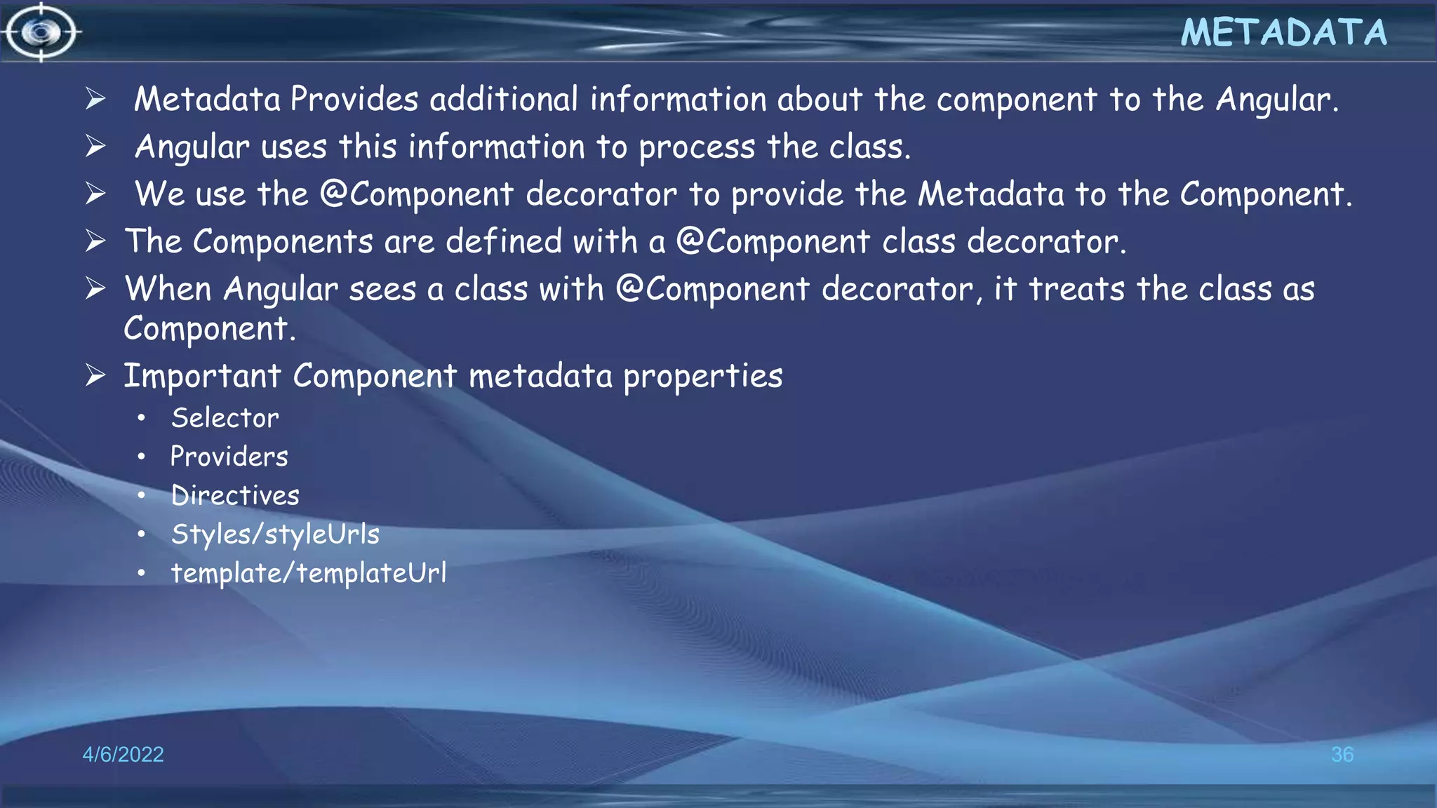  Metadata Provides additional information about the component to the Angular.
 Angular uses this information to process the class.
 We use the @Component decorator to provide the Metadata to the Component.
 The Components are defined with a @Component class decorator.
 When Angular sees a class with @Component decorator, it treats the class as
Component.
 Important Component metadata properties
• Selector
• Providers
• Directives
• Styles/styleUrls
• template/templateUrl
4/6/2022 36
METADATA
 