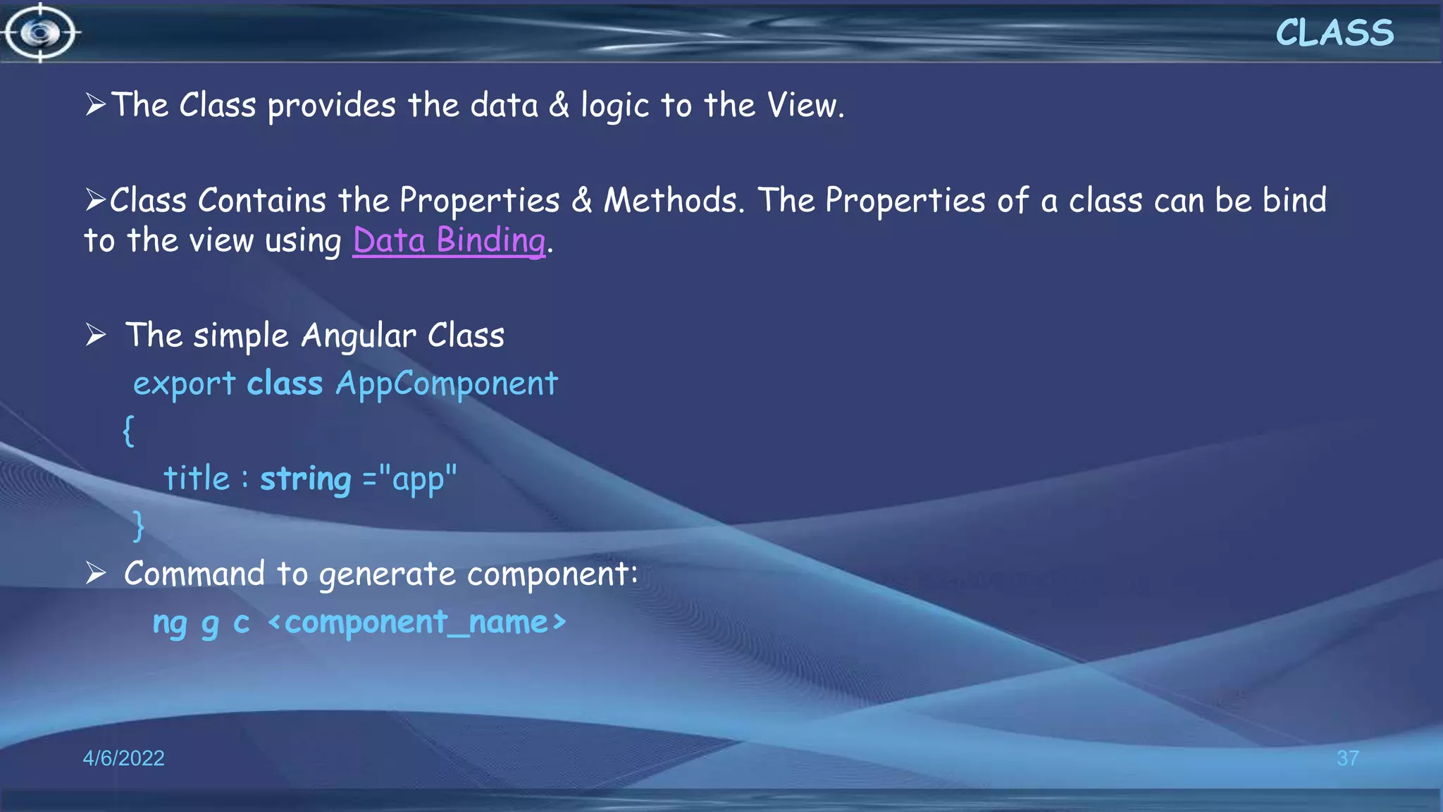 The Class provides the data & logic to the View.
Class Contains the Properties & Methods. The Properties of a class can be bind
to the view using Data Binding.
 The simple Angular Class
export class AppComponent
{
title : string ="app"
}
 Command to generate component:
ng g c <component_name>
4/6/2022 37
CLASS
 