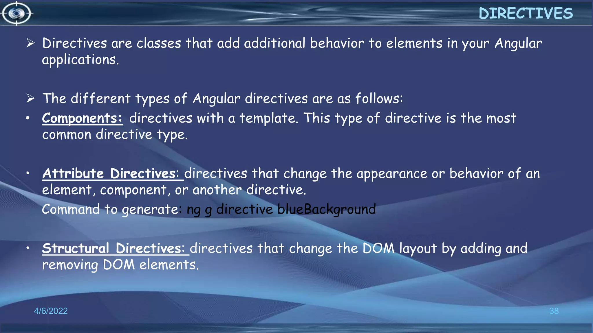  Directives are classes that add additional behavior to elements in your Angular
applications.
 The different types of Angular directives are as follows:
• Components: directives with a template. This type of directive is the most
common directive type.
• Attribute Directives: directives that change the appearance or behavior of an
element, component, or another directive.
Command to generate: ng g directive blueBackground
• Structural Directives: directives that change the DOM layout by adding and
removing DOM elements.
4/6/2022 38
DIRECTIVES
 