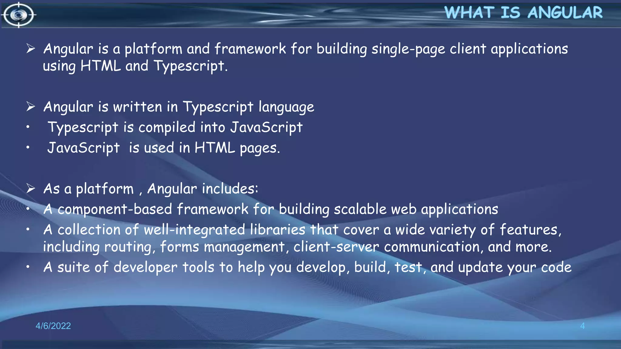  Angular is a platform and framework for building single-page client applications
using HTML and Typescript.
 Angular is written in Typescript language
• Typescript is compiled into JavaScript
• JavaScript is used in HTML pages.
 As a platform , Angular includes:
• A component-based framework for building scalable web applications
• A collection of well-integrated libraries that cover a wide variety of features,
including routing, forms management, client-server communication, and more.
• A suite of developer tools to help you develop, build, test, and update your code
4/6/2022 4
 
