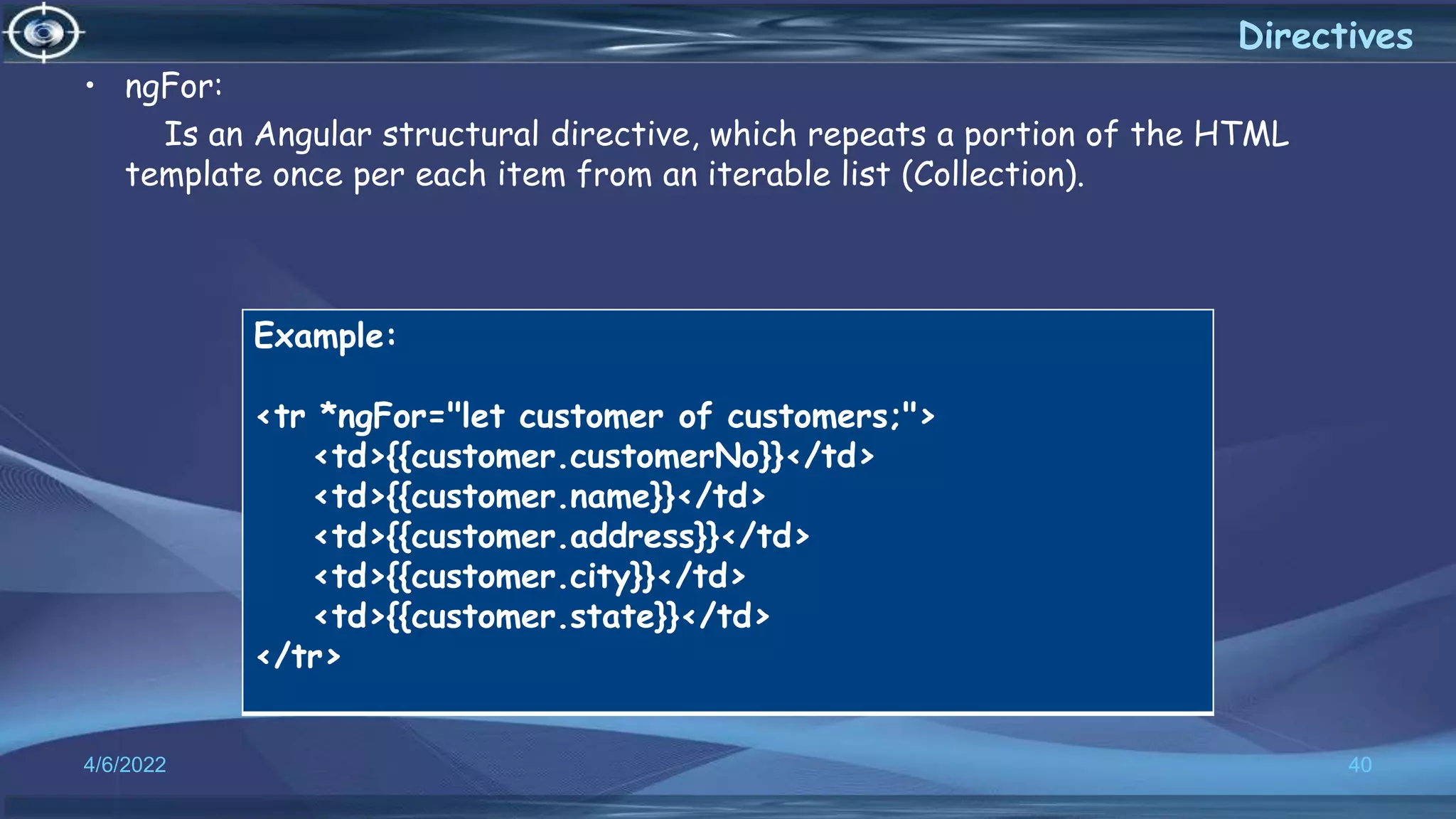 4/6/2022 40
Directives
• ngFor:
Is an Angular structural directive, which repeats a portion of the HTML
template once per each item from an iterable list (Collection).
Example:
<tr *ngFor="let customer of customers;">
<td>{{customer.customerNo}}</td>
<td>{{customer.name}}</td>
<td>{{customer.address}}</td>
<td>{{customer.city}}</td>
<td>{{customer.state}}</td>
</tr>
 