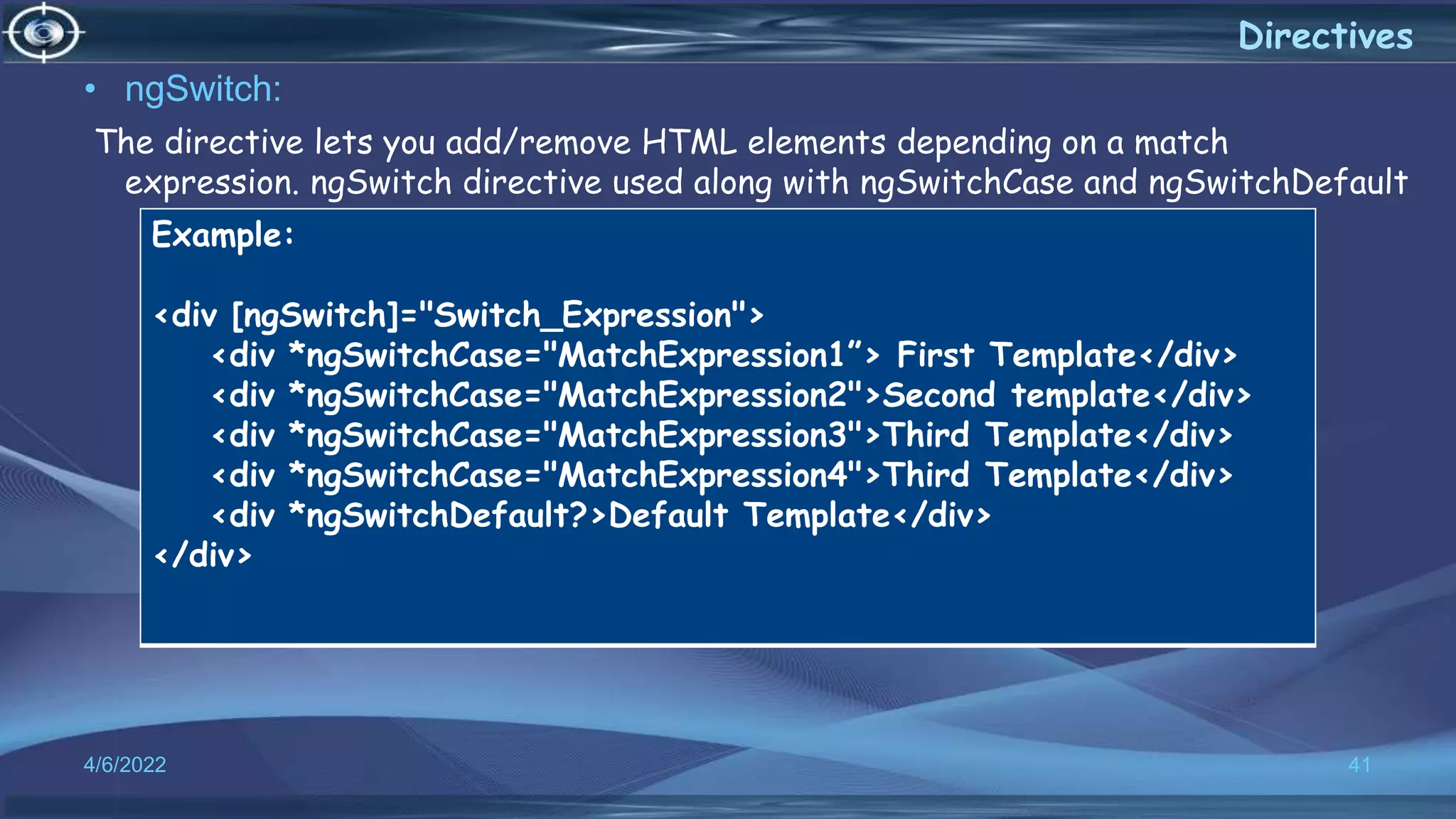 4/6/2022 41
Directives
• ngSwitch:
The directive lets you add/remove HTML elements depending on a match
expression. ngSwitch directive used along with ngSwitchCase and ngSwitchDefault
Example:
<div [ngSwitch]="Switch_Expression">
<div *ngSwitchCase="MatchExpression1”> First Template</div>
<div *ngSwitchCase="MatchExpression2">Second template</div>
<div *ngSwitchCase="MatchExpression3">Third Template</div>
<div *ngSwitchCase="MatchExpression4">Third Template</div>
<div *ngSwitchDefault?>Default Template</div>
</div>
 