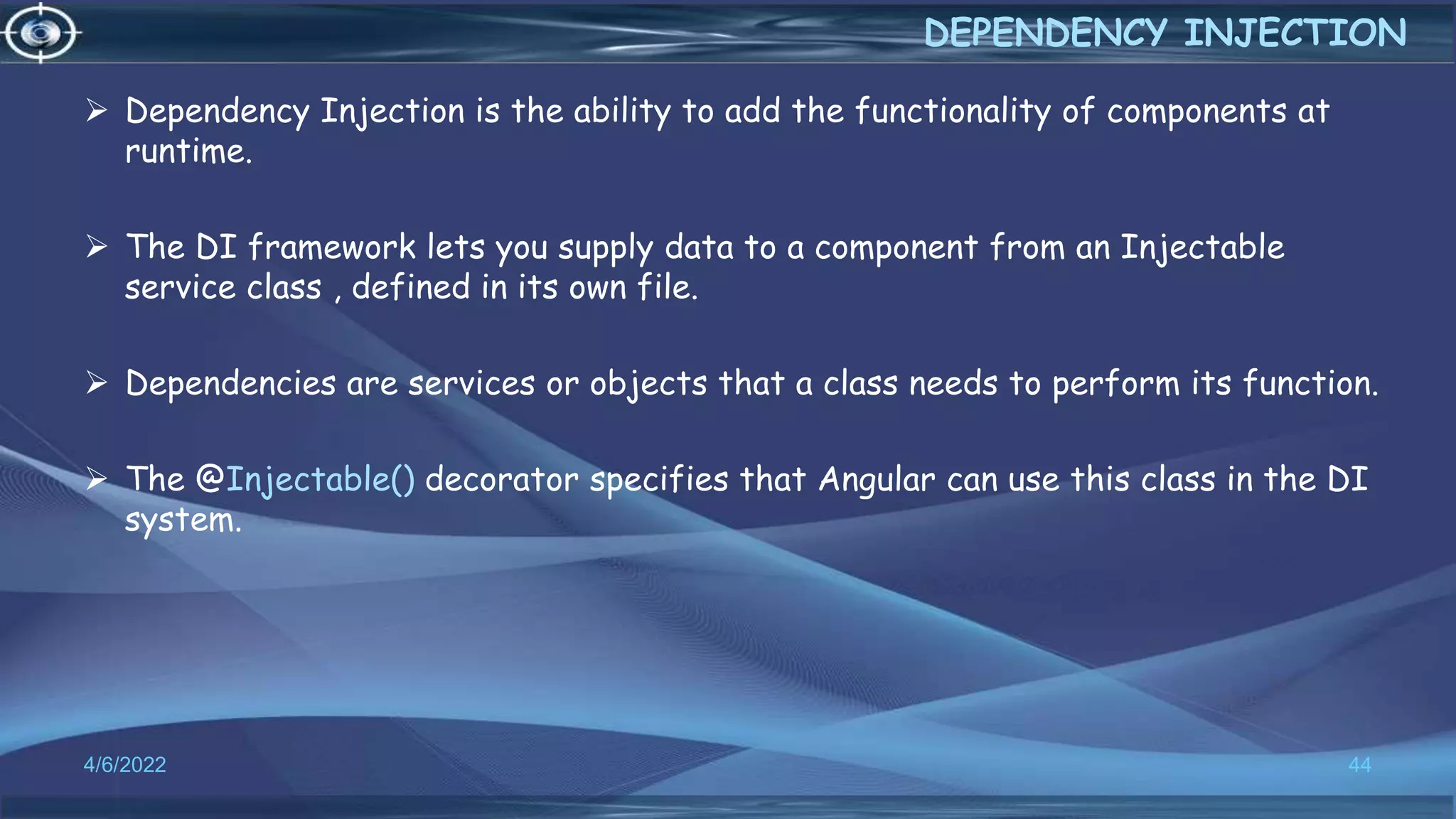  Dependency Injection is the ability to add the functionality of components at
runtime.
 The DI framework lets you supply data to a component from an Injectable
service class , defined in its own file.
 Dependencies are services or objects that a class needs to perform its function.
 The @Injectable() decorator specifies that Angular can use this class in the DI
system.
4/6/2022 44
DEPENDENCY INJECTION
 