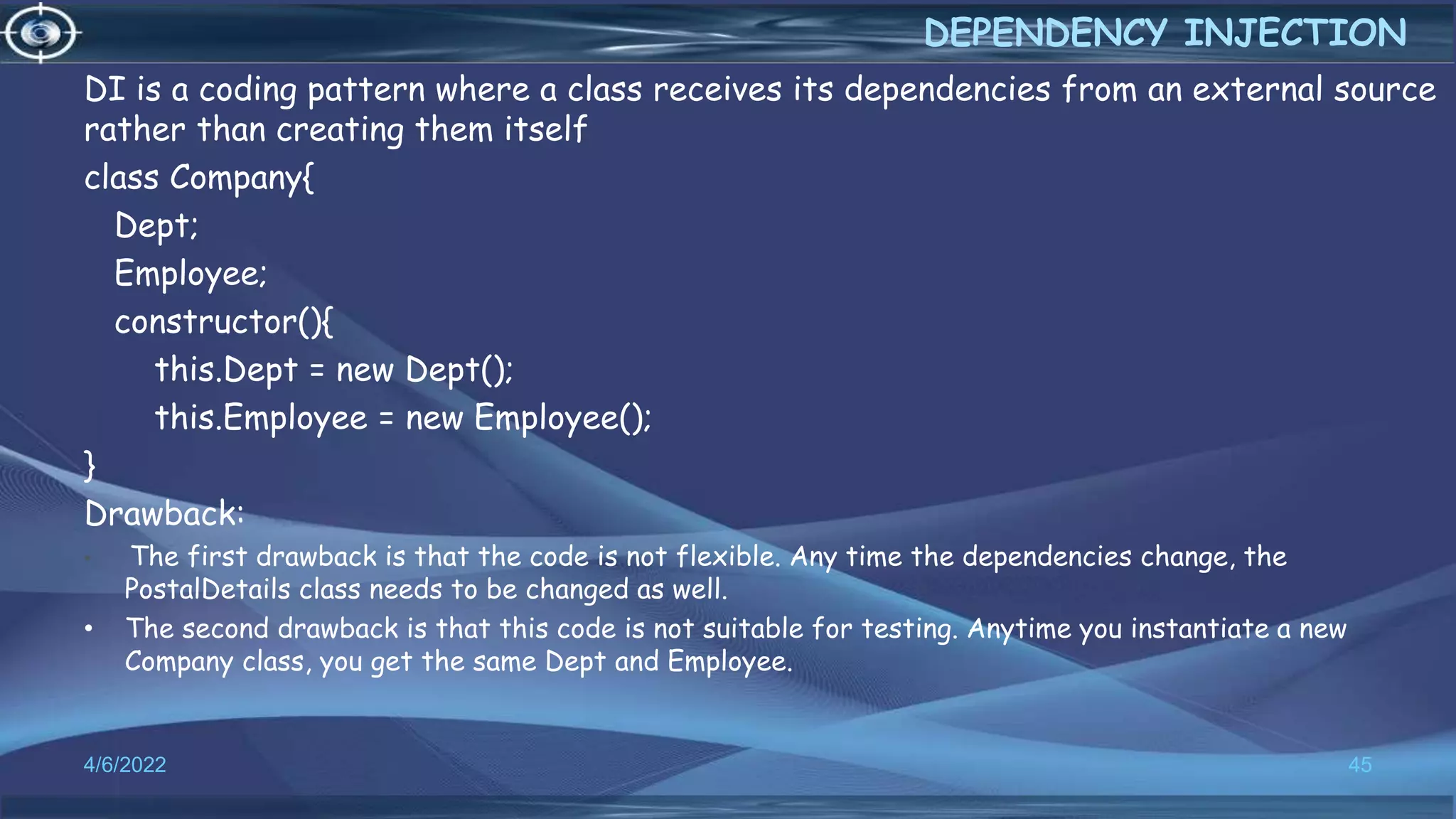 DI is a coding pattern where a class receives its dependencies from an external source
rather than creating them itself
class Company{
Dept;
Employee;
constructor(){
this.Dept = new Dept();
this.Employee = new Employee();
}
Drawback:
• The first drawback is that the code is not flexible. Any time the dependencies change, the
PostalDetails class needs to be changed as well.
• The second drawback is that this code is not suitable for testing. Anytime you instantiate a new
Company class, you get the same Dept and Employee.
4/6/2022 45
DEPENDENCY INJECTION
 