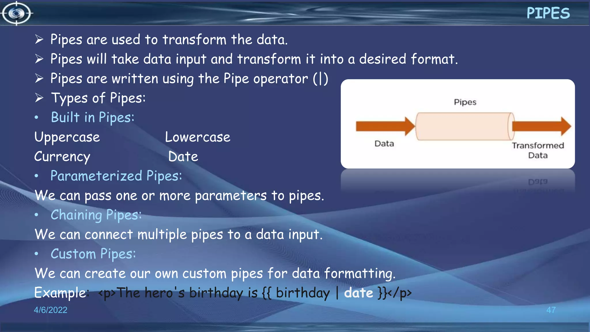  Pipes are used to transform the data.
 Pipes will take data input and transform it into a desired format.
 Pipes are written using the Pipe operator (|)
 Types of Pipes:
• Built in Pipes:
Uppercase Lowercase
Currency Date
• Parameterized Pipes:
We can pass one or more parameters to pipes.
• Chaining Pipes:
We can connect multiple pipes to a data input.
• Custom Pipes:
We can create our own custom pipes for data formatting.
Example: <p>The hero's birthday is {{ birthday | date }}</p>
4/6/2022 47
PIPES
 