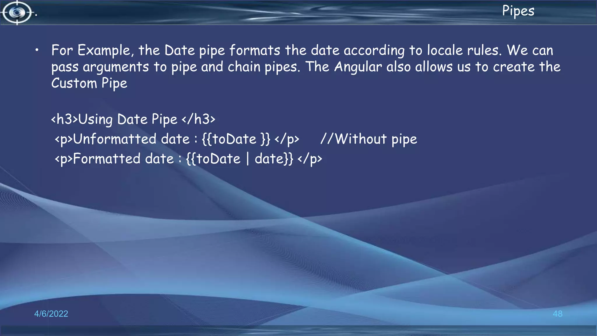 . Pipes
• For Example, the Date pipe formats the date according to locale rules. We can
pass arguments to pipe and chain pipes. The Angular also allows us to create the
Custom Pipe
<h3>Using Date Pipe </h3>
<p>Unformatted date : {{toDate }} </p> //Without pipe
<p>Formatted date : {{toDate | date}} </p>
4/6/2022 48
 