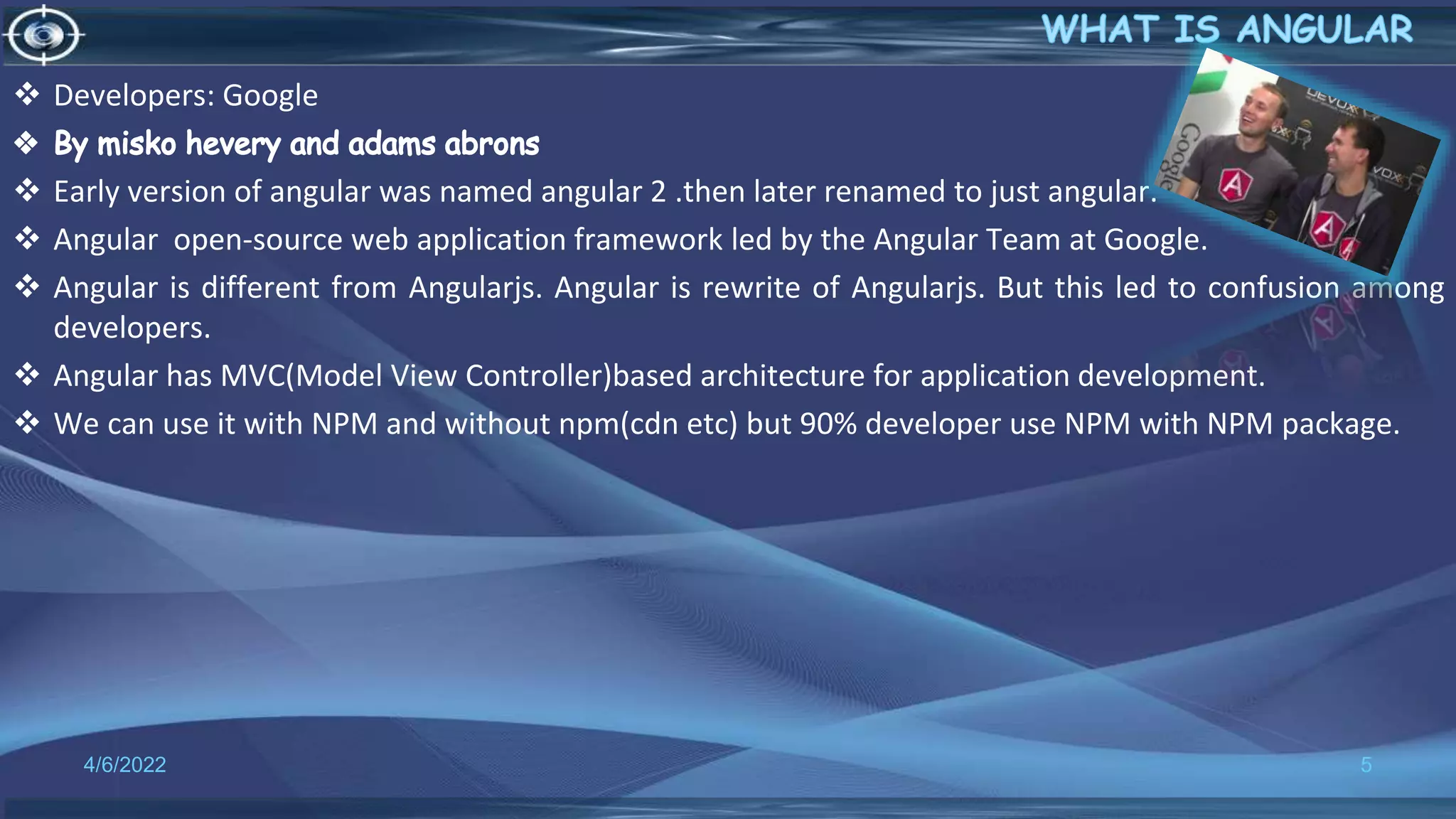  Developers: Google
 Early version of angular was named angular 2 .then later renamed to just angular.
 Angular open-source web application framework led by the Angular Team at Google.
 Angular is different from Angularjs. Angular is rewrite of Angularjs. But this led to confusion among
developers.
 Angular has MVC(Model View Controller)based architecture for application development.
 We can use it with NPM and without npm(cdn etc) but 90% developer use NPM with NPM package.
4/6/2022 5
 