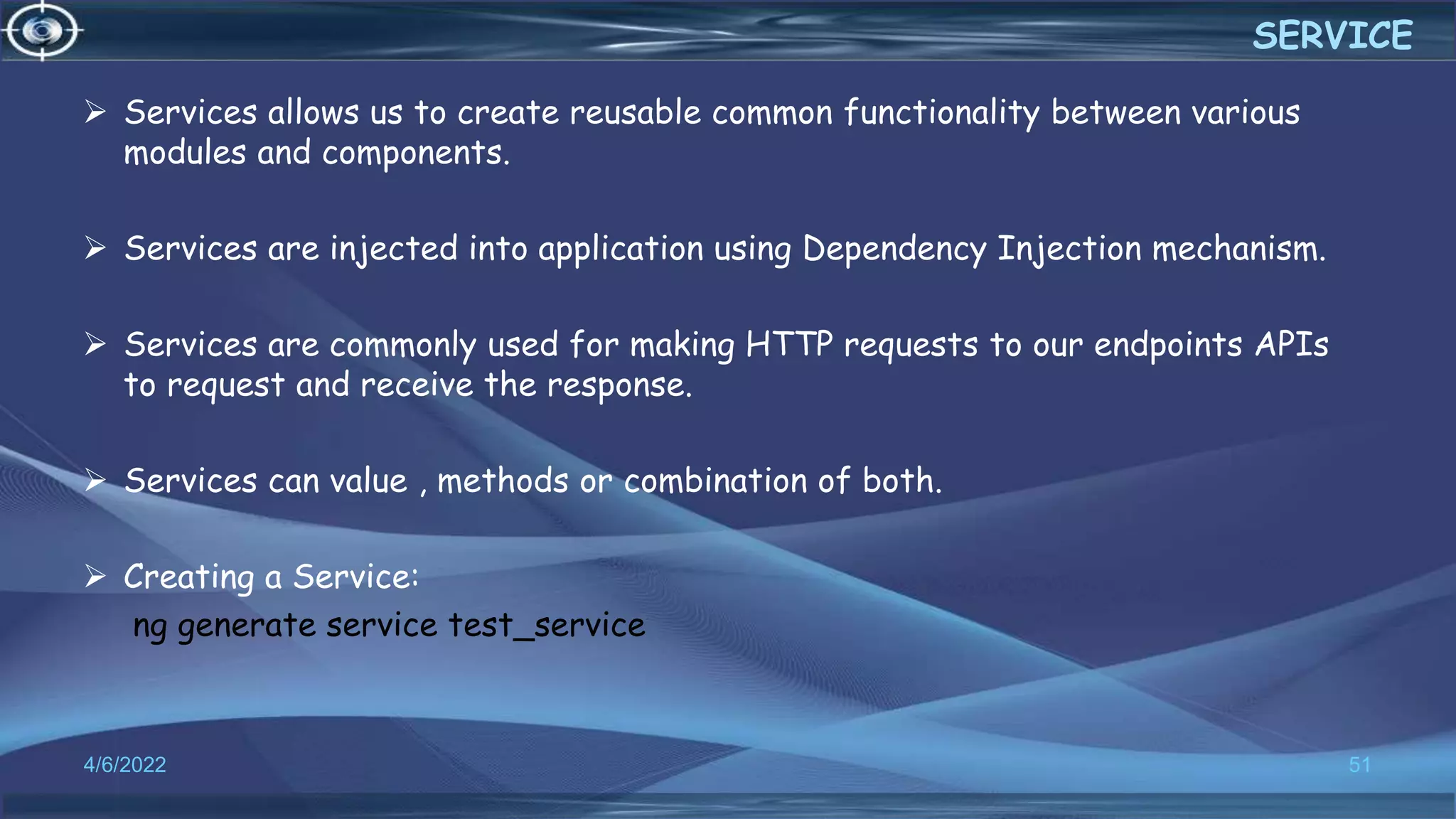  Services allows us to create reusable common functionality between various
modules and components.
 Services are injected into application using Dependency Injection mechanism.
 Services are commonly used for making HTTP requests to our endpoints APIs
to request and receive the response.
 Services can value , methods or combination of both.
 Creating a Service:
ng generate service test_service
4/6/2022 51
SERVICE
 