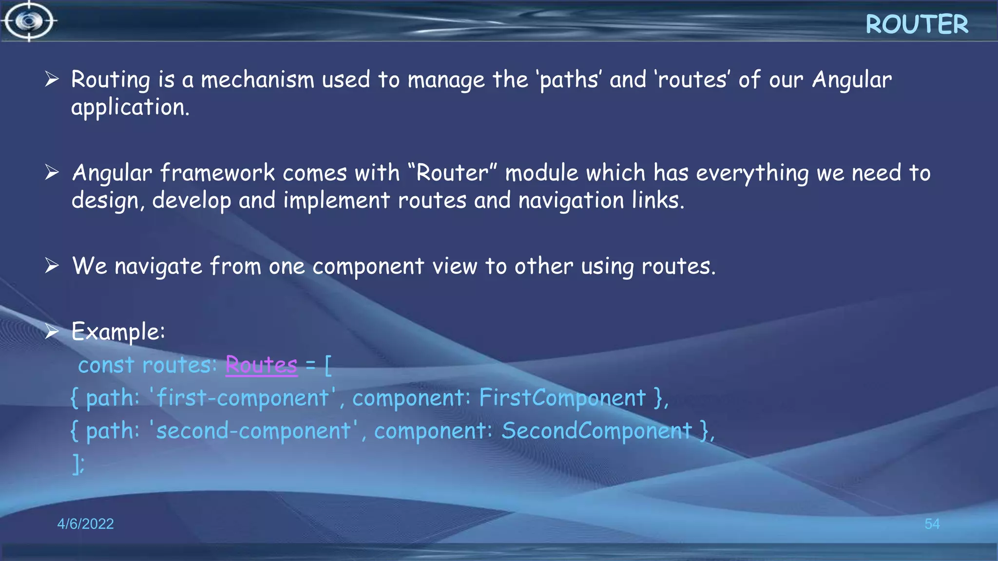 Routing is a mechanism used to manage the ‘paths’ and ‘routes’ of our Angular
application.
 Angular framework comes with “Router” module which has everything we need to
design, develop and implement routes and navigation links.
 We navigate from one component view to other using routes.
 Example:
const routes: Routes = [
{ path: 'first-component', component: FirstComponent },
{ path: 'second-component', component: SecondComponent },
];
4/6/2022 54
ROUTER
 