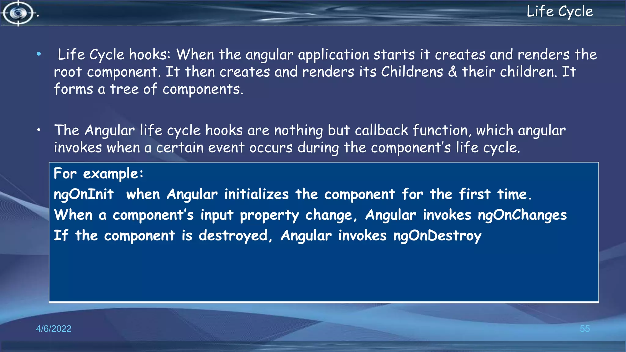 . Life Cycle
• Life Cycle hooks: When the angular application starts it creates and renders the
root component. It then creates and renders its Childrens & their children. It
forms a tree of components.
• The Angular life cycle hooks are nothing but callback function, which angular
invokes when a certain event occurs during the component’s life cycle.
4/6/2022 55
For example:
ngOnInit when Angular initializes the component for the first time.
When a component’s input property change, Angular invokes ngOnChanges
If the component is destroyed, Angular invokes ngOnDestroy
 