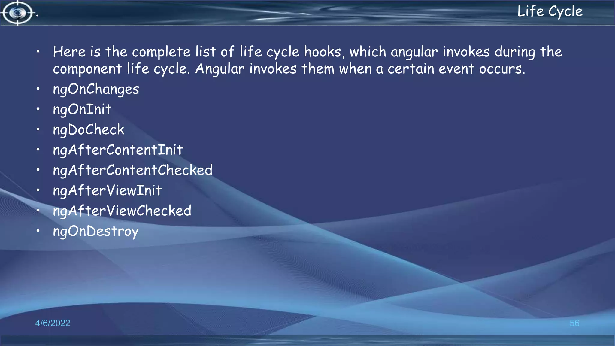 . Life Cycle
• Here is the complete list of life cycle hooks, which angular invokes during the
component life cycle. Angular invokes them when a certain event occurs.
• ngOnChanges
• ngOnInit
• ngDoCheck
• ngAfterContentInit
• ngAfterContentChecked
• ngAfterViewInit
• ngAfterViewChecked
• ngOnDestroy
4/6/2022 56
 