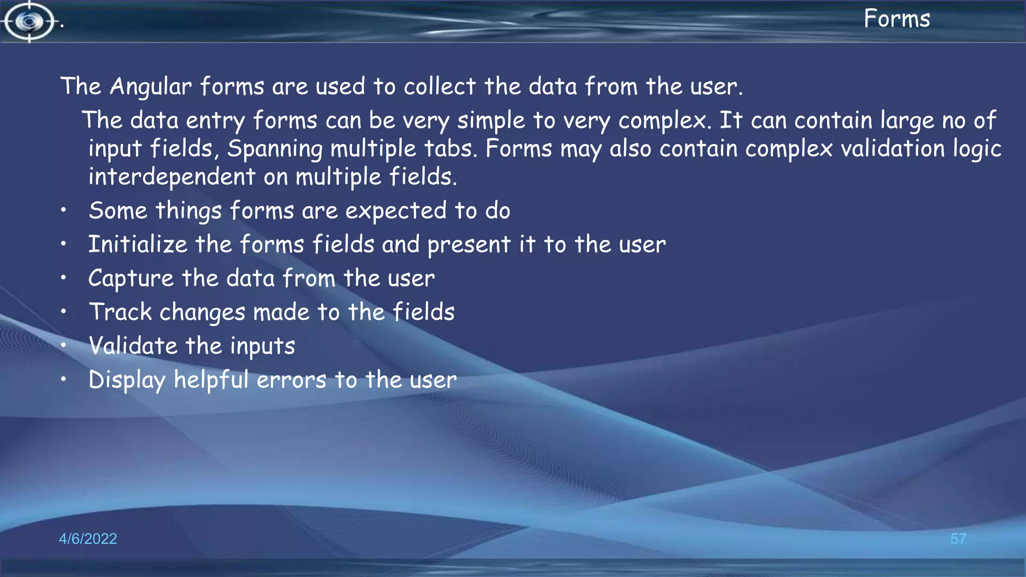 . Forms
The Angular forms are used to collect the data from the user.
The data entry forms can be very simple to very complex. It can contain large no of
input fields, Spanning multiple tabs. Forms may also contain complex validation logic
interdependent on multiple fields.
• Some things forms are expected to do
• Initialize the forms fields and present it to the user
• Capture the data from the user
• Track changes made to the fields
• Validate the inputs
• Display helpful errors to the user
4/6/2022 57
 