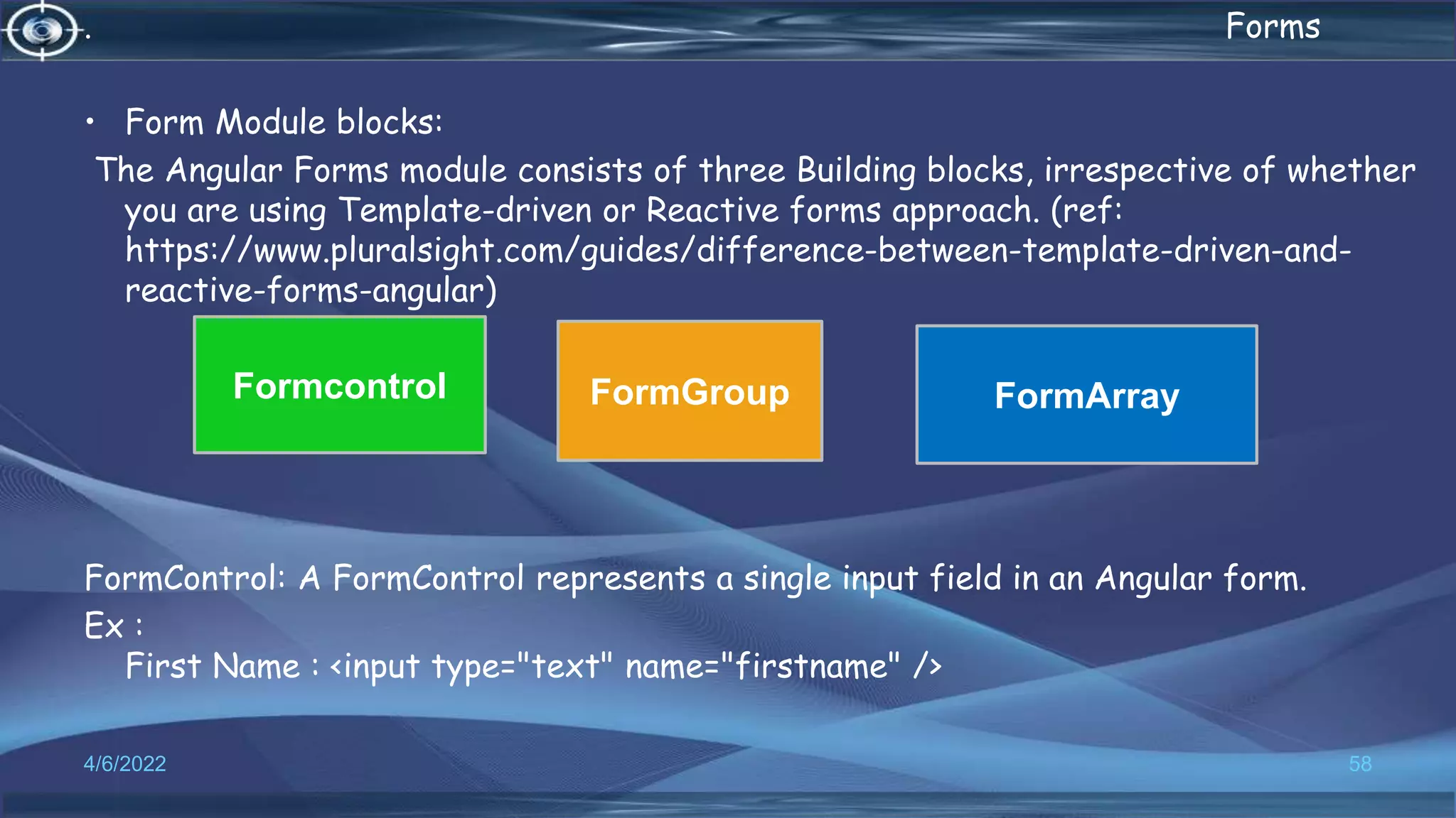 . Forms
• Form Module blocks:
The Angular Forms module consists of three Building blocks, irrespective of whether
you are using Template-driven or Reactive forms approach. (ref:
https://www.pluralsight.com/guides/difference-between-template-driven-and-
reactive-forms-angular)
FormControl: A FormControl represents a single input field in an Angular form.
Ex :
First Name : <input type="text" name="firstname" />
4/6/2022 58
Formcontrol FormGroup FormArray
 
