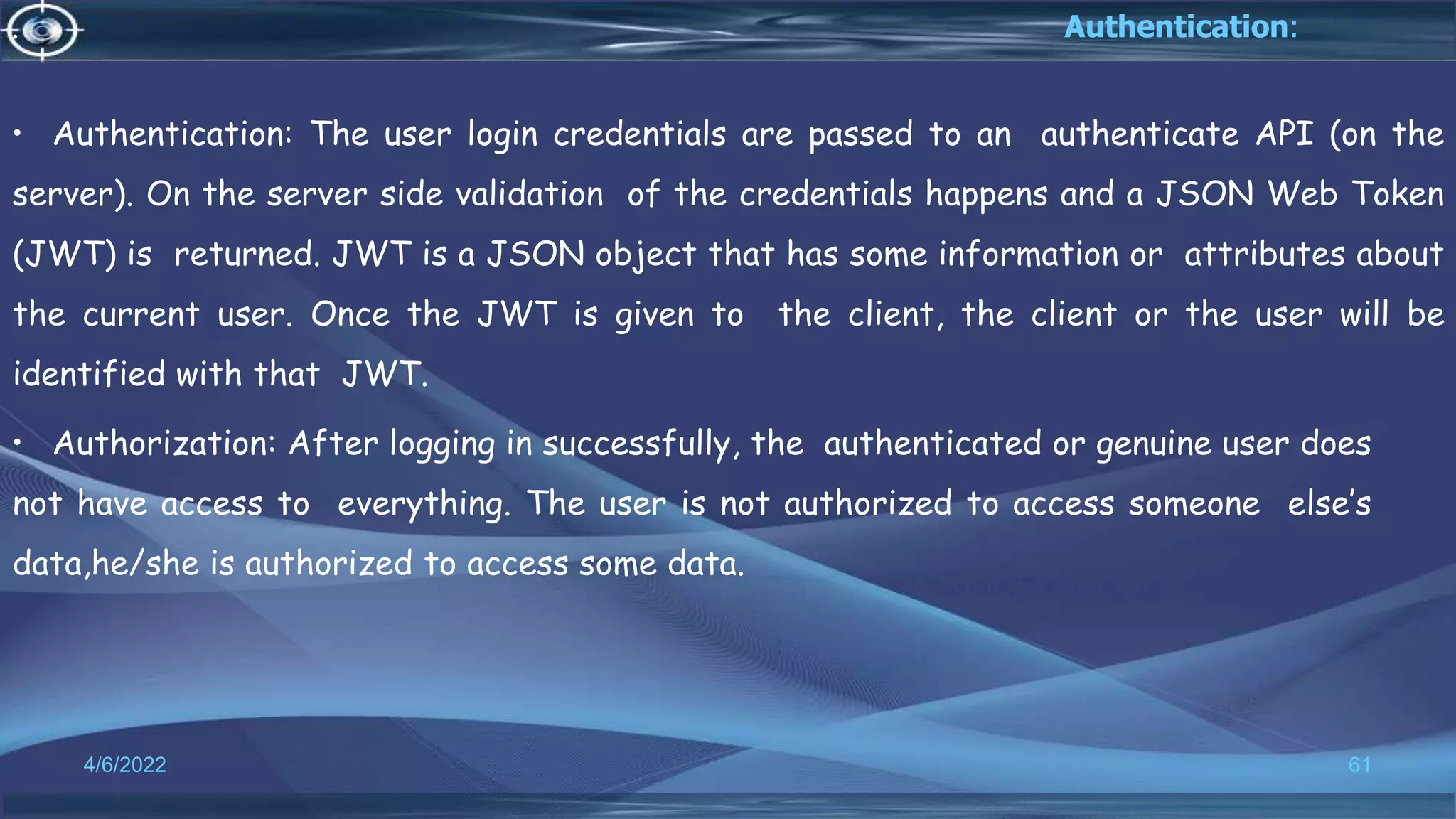 . Authentication:
• Authentication: The user login credentials are passed to an authenticate API (on the
server). On the server side validation of the credentials happens and a JSON Web Token
(JWT) is returned. JWT is a JSON object that has some information or attributes about
the current user. Once the JWT is given to the client, the client or the user will be
identified with that JWT.
• Authorization: After logging in successfully, the authenticated or genuine user does
not have access to everything. The user is not authorized to access someone else’s
data,he/she is authorized to access some data.
4/6/2022 61
 