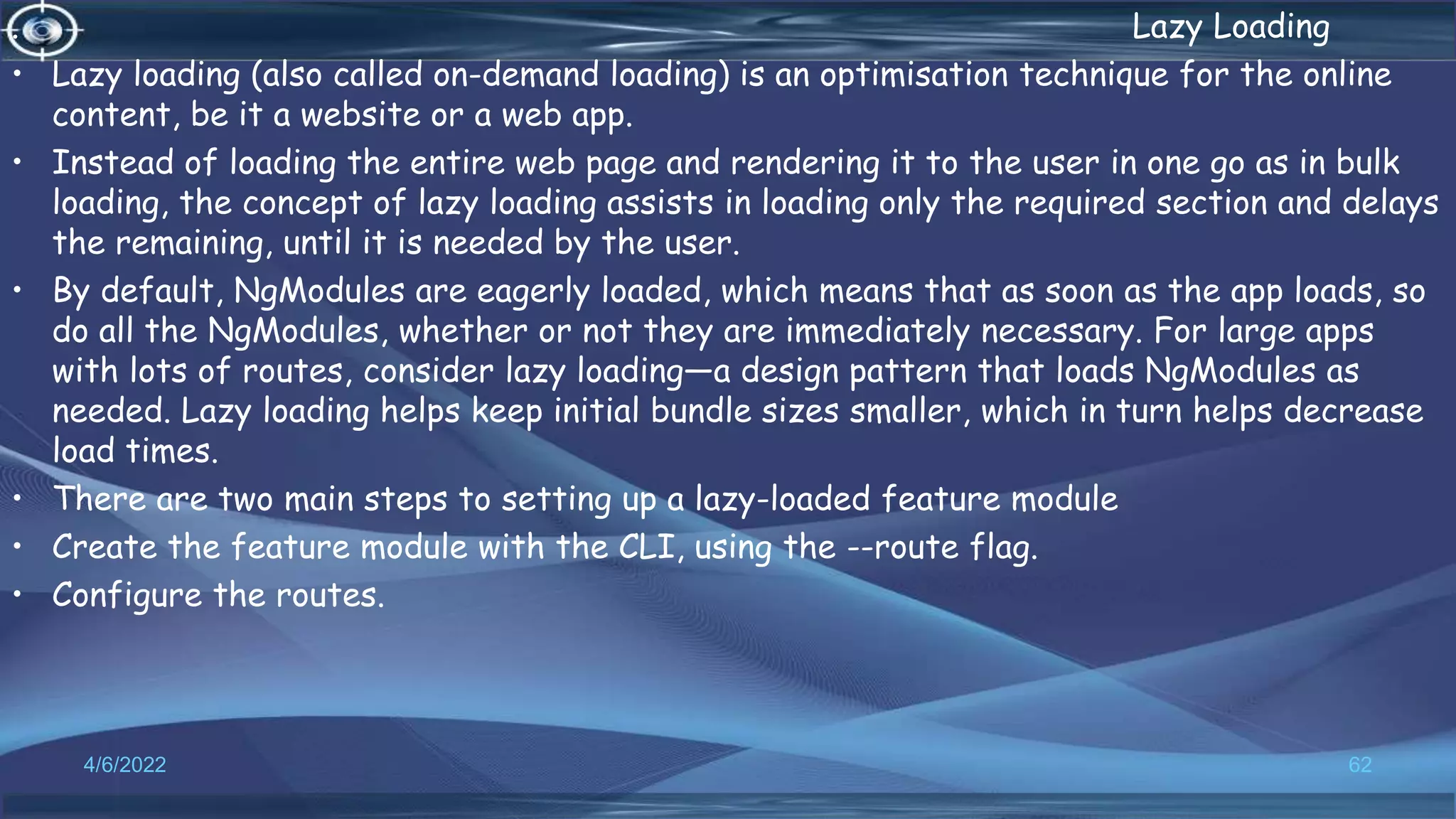 . Lazy Loading
• Lazy loading (also called on-demand loading) is an optimisation technique for the online
content, be it a website or a web app.
• Instead of loading the entire web page and rendering it to the user in one go as in bulk
loading, the concept of lazy loading assists in loading only the required section and delays
the remaining, until it is needed by the user.
• By default, NgModules are eagerly loaded, which means that as soon as the app loads, so
do all the NgModules, whether or not they are immediately necessary. For large apps
with lots of routes, consider lazy loading—a design pattern that loads NgModules as
needed. Lazy loading helps keep initial bundle sizes smaller, which in turn helps decrease
load times.
• There are two main steps to setting up a lazy-loaded feature module
• Create the feature module with the CLI, using the --route flag.
• Configure the routes.
4/6/2022 62
 