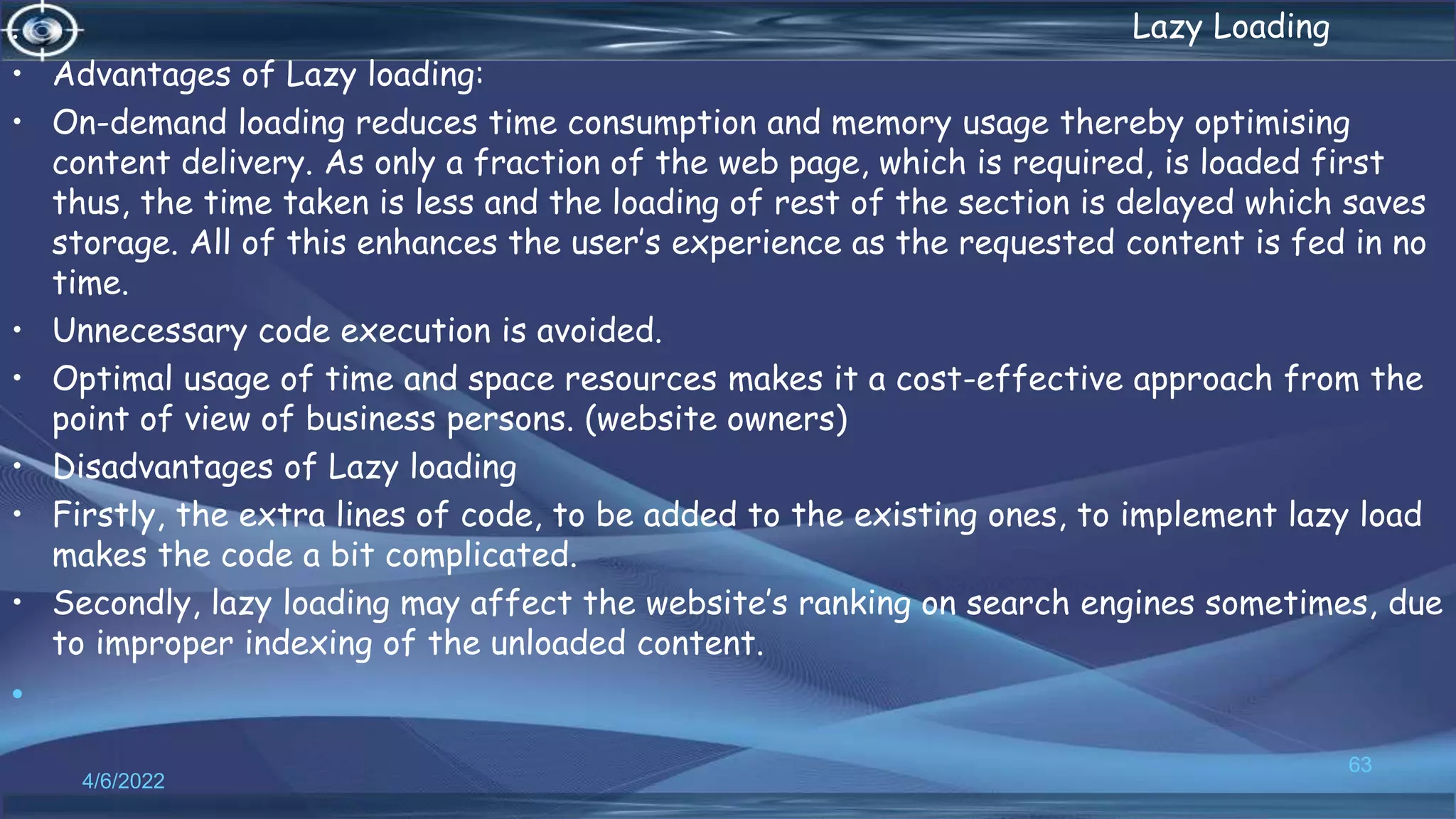 . Lazy Loading
• Advantages of Lazy loading:
• On-demand loading reduces time consumption and memory usage thereby optimising
content delivery. As only a fraction of the web page, which is required, is loaded first
thus, the time taken is less and the loading of rest of the section is delayed which saves
storage. All of this enhances the user’s experience as the requested content is fed in no
time.
• Unnecessary code execution is avoided.
• Optimal usage of time and space resources makes it a cost-effective approach from the
point of view of business persons. (website owners)
• Disadvantages of Lazy loading
• Firstly, the extra lines of code, to be added to the existing ones, to implement lazy load
makes the code a bit complicated.
• Secondly, lazy loading may affect the website’s ranking on search engines sometimes, due
to improper indexing of the unloaded content.
•
4/6/2022
63
 