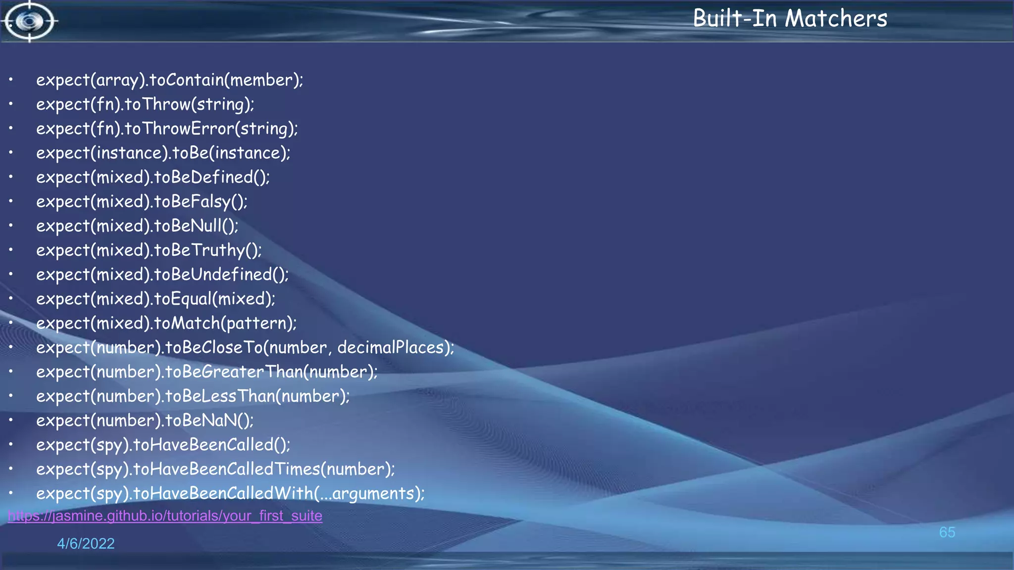 . Built-In Matchers
• expect(array).toContain(member);
• expect(fn).toThrow(string);
• expect(fn).toThrowError(string);
• expect(instance).toBe(instance);
• expect(mixed).toBeDefined();
• expect(mixed).toBeFalsy();
• expect(mixed).toBeNull();
• expect(mixed).toBeTruthy();
• expect(mixed).toBeUndefined();
• expect(mixed).toEqual(mixed);
• expect(mixed).toMatch(pattern);
• expect(number).toBeCloseTo(number, decimalPlaces);
• expect(number).toBeGreaterThan(number);
• expect(number).toBeLessThan(number);
• expect(number).toBeNaN();
• expect(spy).toHaveBeenCalled();
• expect(spy).toHaveBeenCalledTimes(number);
• expect(spy).toHaveBeenCalledWith(...arguments);
https://jasmine.github.io/tutorials/your_first_suite
4/6/2022
65
 