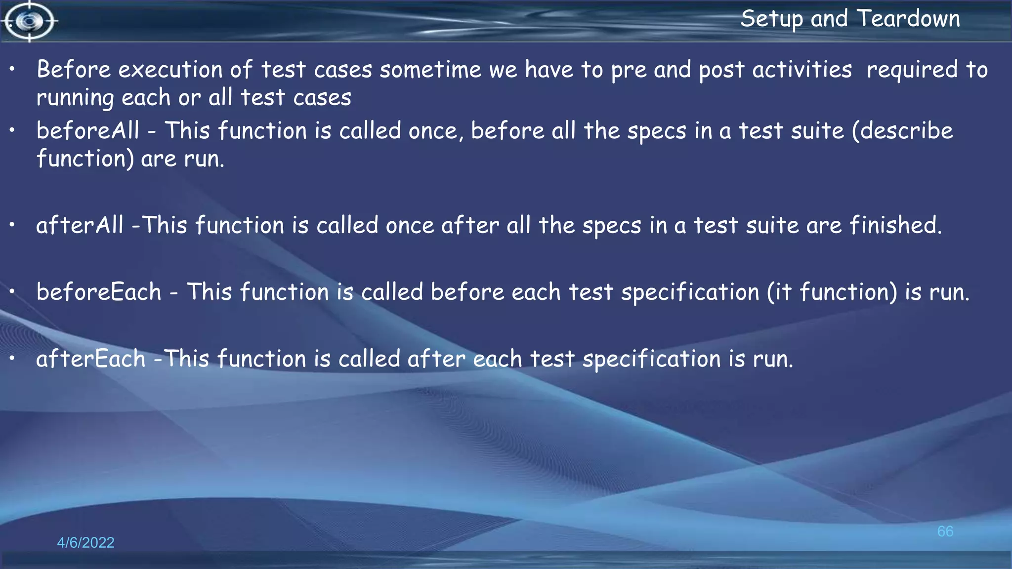 . Setup and Teardown
• Before execution of test cases sometime we have to pre and post activities required to
running each or all test cases
• beforeAll - This function is called once, before all the specs in a test suite (describe
function) are run.
• afterAll -This function is called once after all the specs in a test suite are finished.
• beforeEach - This function is called before each test specification (it function) is run.
• afterEach -This function is called after each test specification is run.
4/6/2022
66
 