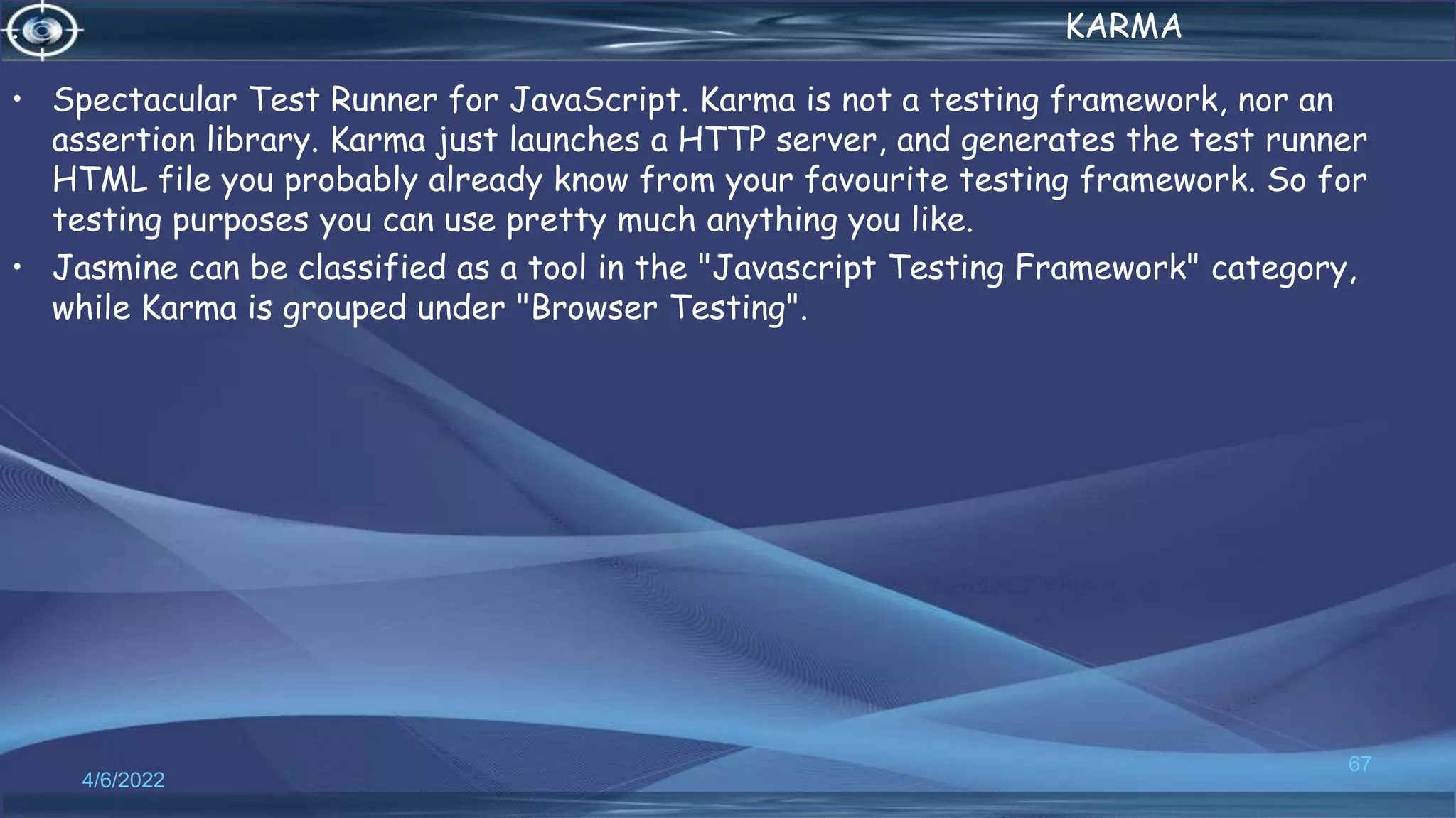 . KARMA
• Spectacular Test Runner for JavaScript. Karma is not a testing framework, nor an
assertion library. Karma just launches a HTTP server, and generates the test runner
HTML file you probably already know from your favourite testing framework. So for
testing purposes you can use pretty much anything you like.
• Jasmine can be classified as a tool in the "Javascript Testing Framework" category,
while Karma is grouped under "Browser Testing".
4/6/2022
67
 