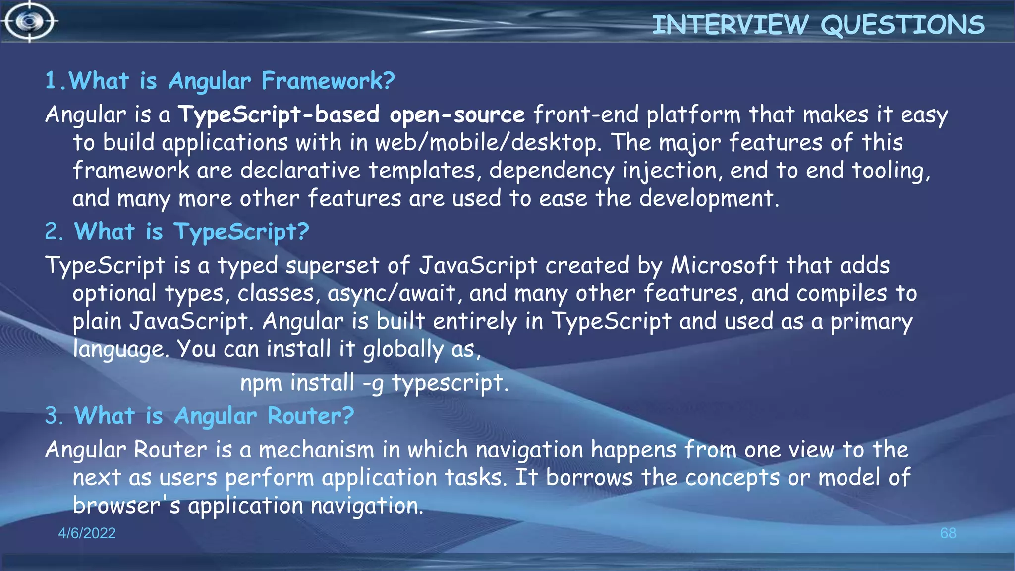 1.What is Angular Framework?
Angular is a TypeScript-based open-source front-end platform that makes it easy
to build applications with in web/mobile/desktop. The major features of this
framework are declarative templates, dependency injection, end to end tooling,
and many more other features are used to ease the development.
2. What is TypeScript?
TypeScript is a typed superset of JavaScript created by Microsoft that adds
optional types, classes, async/await, and many other features, and compiles to
plain JavaScript. Angular is built entirely in TypeScript and used as a primary
language. You can install it globally as,
npm install -g typescript.
3. What is Angular Router?
Angular Router is a mechanism in which navigation happens from one view to the
next as users perform application tasks. It borrows the concepts or model of
browser's application navigation.
4/6/2022 68
INTERVIEW QUESTIONS
 