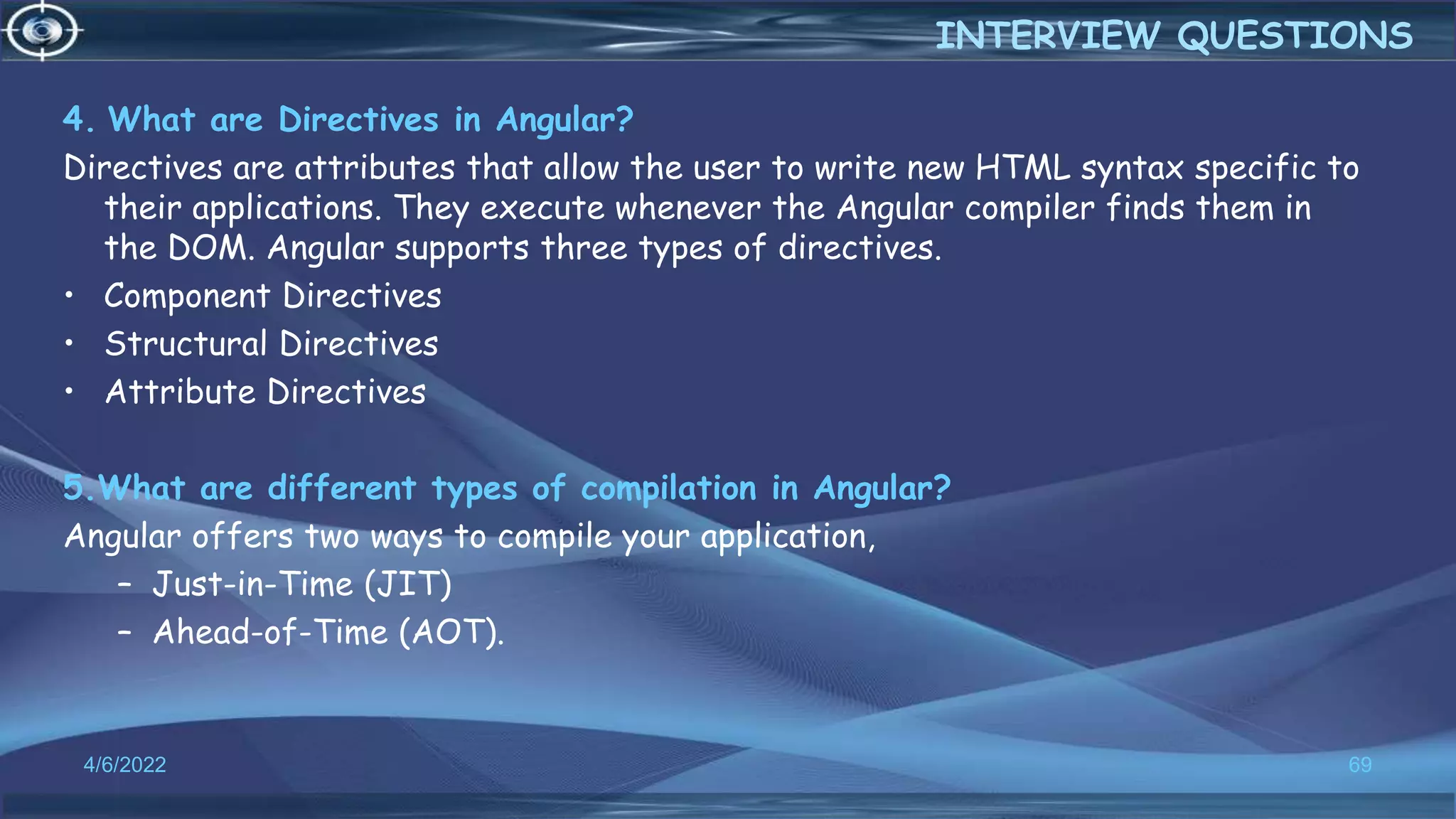4. What are Directives in Angular?
Directives are attributes that allow the user to write new HTML syntax specific to
their applications. They execute whenever the Angular compiler finds them in
the DOM. Angular supports three types of directives.
• Component Directives
• Structural Directives
• Attribute Directives
5.What are different types of compilation in Angular?
Angular offers two ways to compile your application,
– Just-in-Time (JIT)
– Ahead-of-Time (AOT).
4/6/2022 69
INTERVIEW QUESTIONS
 