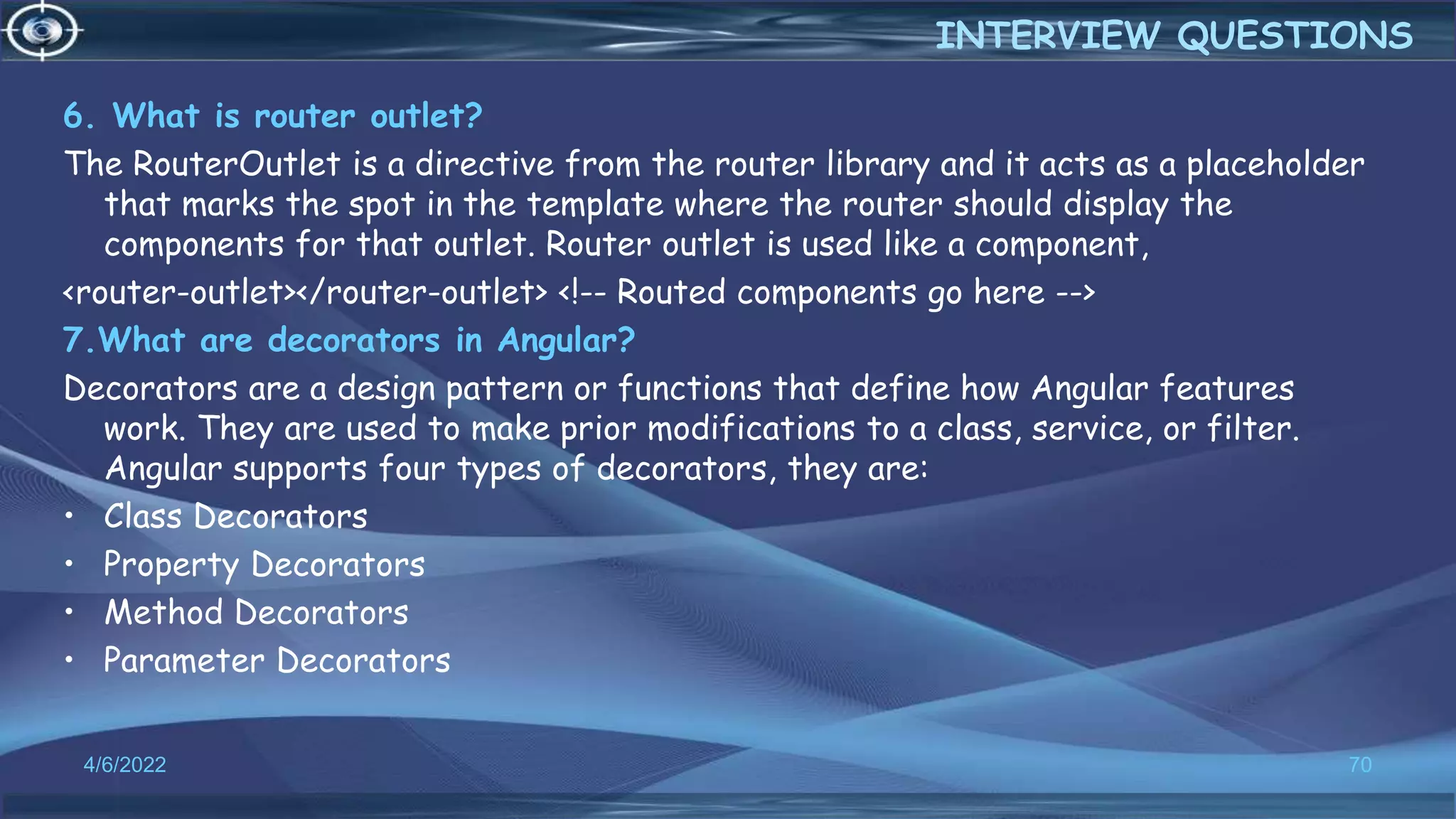 6. What is router outlet?
The RouterOutlet is a directive from the router library and it acts as a placeholder
that marks the spot in the template where the router should display the
components for that outlet. Router outlet is used like a component,
<router-outlet></router-outlet> <!-- Routed components go here -->
7.What are decorators in Angular?
Decorators are a design pattern or functions that define how Angular features
work. They are used to make prior modifications to a class, service, or filter.
Angular supports four types of decorators, they are:
• Class Decorators
• Property Decorators
• Method Decorators
• Parameter Decorators
4/6/2022 70
INTERVIEW QUESTIONS
 