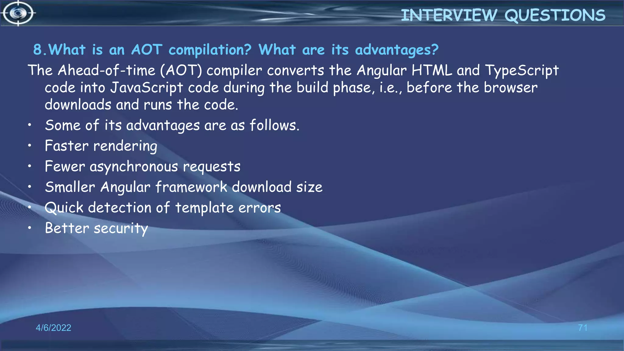 8.What is an AOT compilation? What are its advantages?
The Ahead-of-time (AOT) compiler converts the Angular HTML and TypeScript
code into JavaScript code during the build phase, i.e., before the browser
downloads and runs the code.
• Some of its advantages are as follows.
• Faster rendering
• Fewer asynchronous requests
• Smaller Angular framework download size
• Quick detection of template errors
• Better security
4/6/2022 71
INTERVIEW QUESTIONS
 