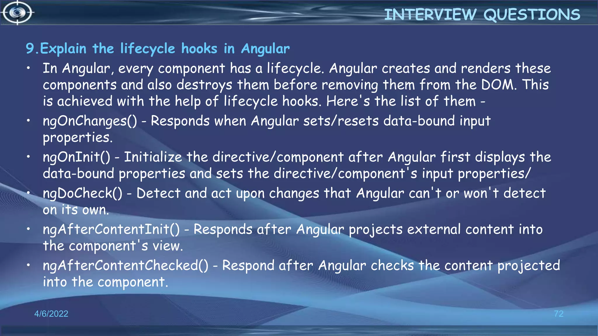 9.Explain the lifecycle hooks in Angular
• In Angular, every component has a lifecycle. Angular creates and renders these
components and also destroys them before removing them from the DOM. This
is achieved with the help of lifecycle hooks. Here's the list of them -
• ngOnChanges() - Responds when Angular sets/resets data-bound input
properties.
• ngOnInit() - Initialize the directive/component after Angular first displays the
data-bound properties and sets the directive/component's input properties/
• ngDoCheck() - Detect and act upon changes that Angular can't or won't detect
on its own.
• ngAfterContentInit() - Responds after Angular projects external content into
the component's view.
• ngAfterContentChecked() - Respond after Angular checks the content projected
into the component.
4/6/2022 72
INTERVIEW QUESTIONS
 