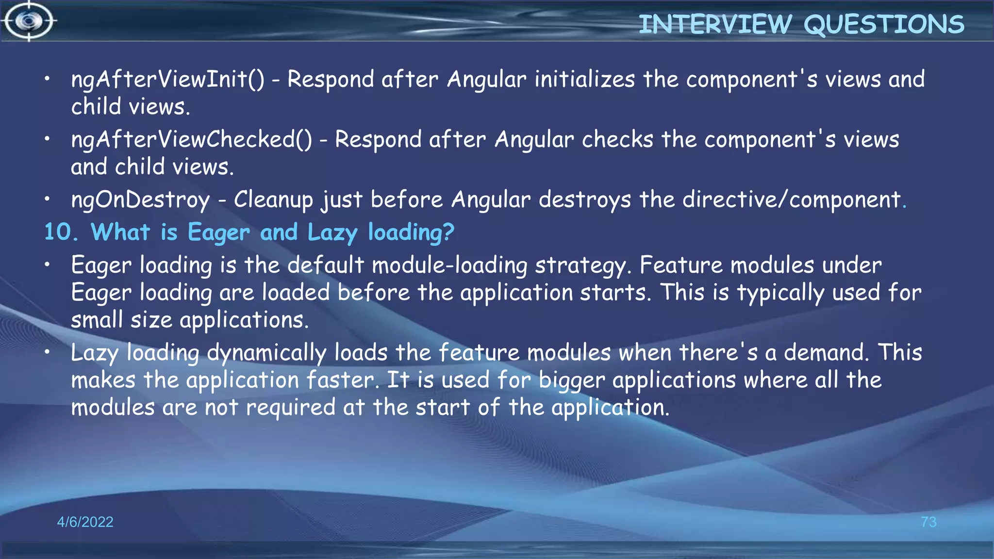 • ngAfterViewInit() - Respond after Angular initializes the component's views and
child views.
• ngAfterViewChecked() - Respond after Angular checks the component's views
and child views.
• ngOnDestroy - Cleanup just before Angular destroys the directive/component.
10. What is Eager and Lazy loading?
• Eager loading is the default module-loading strategy. Feature modules under
Eager loading are loaded before the application starts. This is typically used for
small size applications.
• Lazy loading dynamically loads the feature modules when there's a demand. This
makes the application faster. It is used for bigger applications where all the
modules are not required at the start of the application.
4/6/2022 73
INTERVIEW QUESTIONS
 
