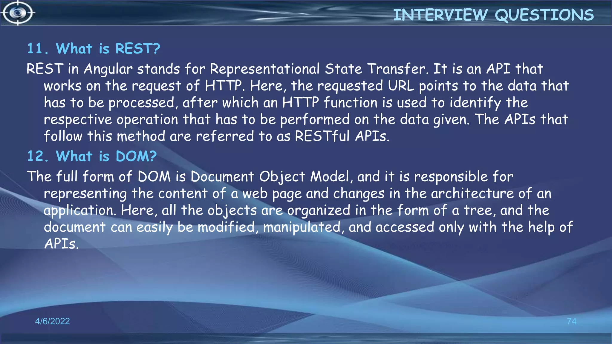 11. What is REST?
REST in Angular stands for Representational State Transfer. It is an API that
works on the request of HTTP. Here, the requested URL points to the data that
has to be processed, after which an HTTP function is used to identify the
respective operation that has to be performed on the data given. The APIs that
follow this method are referred to as RESTful APIs.
12. What is DOM?
The full form of DOM is Document Object Model, and it is responsible for
representing the content of a web page and changes in the architecture of an
application. Here, all the objects are organized in the form of a tree, and the
document can easily be modified, manipulated, and accessed only with the help of
APIs.
4/6/2022 74
INTERVIEW QUESTIONS
 