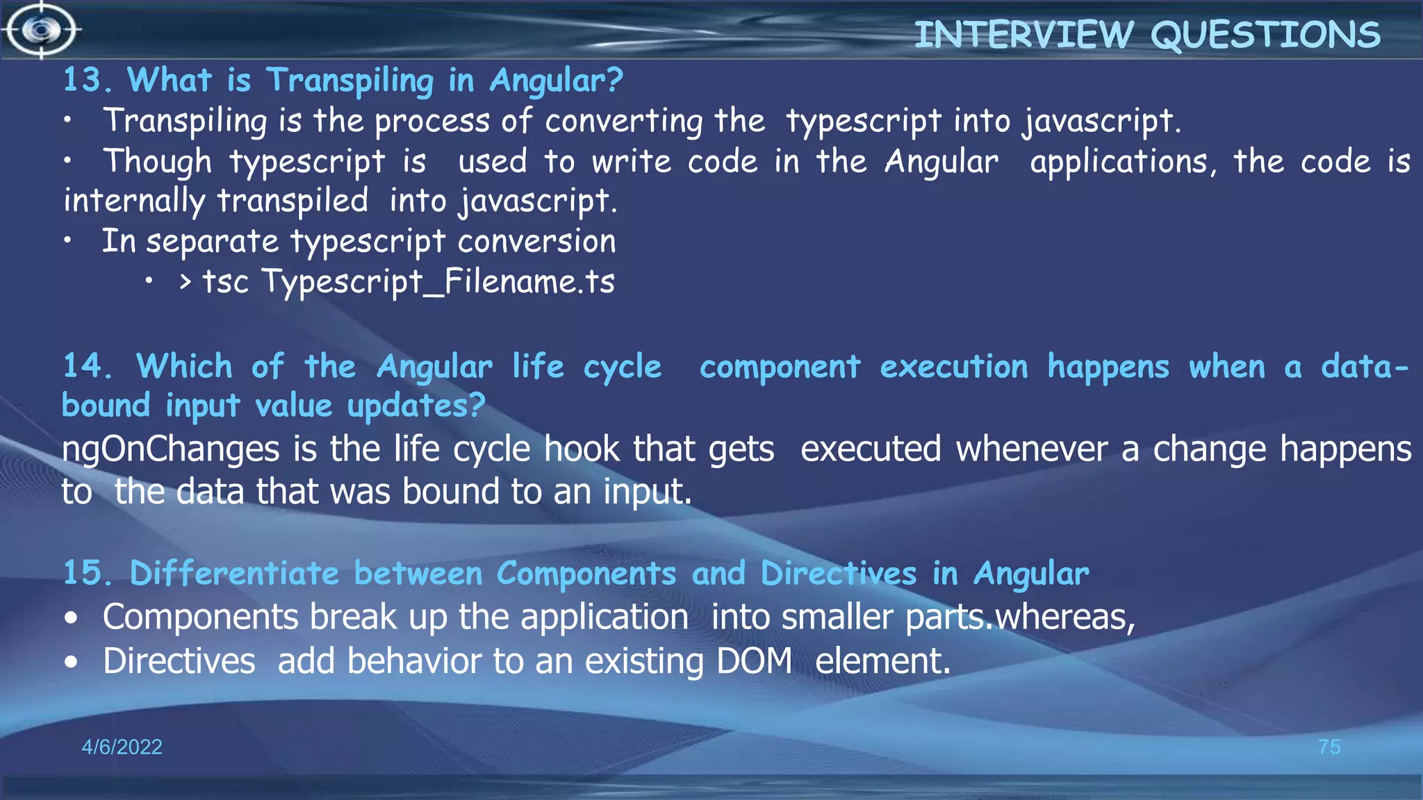 13. What is Transpiling in Angular?
• Transpiling is the process of converting the typescript into javascript.
• Though typescript is used to write code in the Angular applications, the code is
internally transpiled into javascript.
• In separate typescript conversion
• > tsc Typescript_Filename.ts
14. Which of the Angular life cycle component execution happens when a data-
bound input value updates?
ngOnChanges is the life cycle hook that gets executed whenever a change happens
to the data that was bound to an input.
15. Differentiate between Components and Directives in Angular
• Components break up the application into smaller parts.whereas,
• Directives add behavior to an existing DOM element.
4/6/2022 75
INTERVIEW QUESTIONS
 