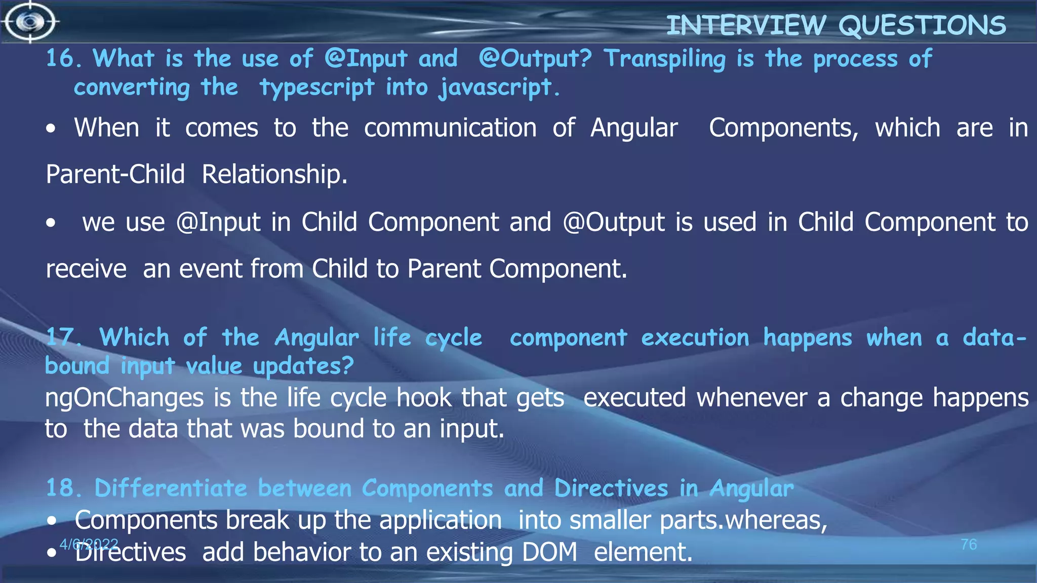 16. What is the use of @Input and @Output? Transpiling is the process of
converting the typescript into javascript.
• When it comes to the communication of Angular Components, which are in
Parent-Child Relationship.
• we use @Input in Child Component and @Output is used in Child Component to
receive an event from Child to Parent Component.
17. Which of the Angular life cycle component execution happens when a data-
bound input value updates?
ngOnChanges is the life cycle hook that gets executed whenever a change happens
to the data that was bound to an input.
18. Differentiate between Components and Directives in Angular
• Components break up the application into smaller parts.whereas,
• Directives add behavior to an existing DOM element.
4/6/2022 76
INTERVIEW QUESTIONS
 