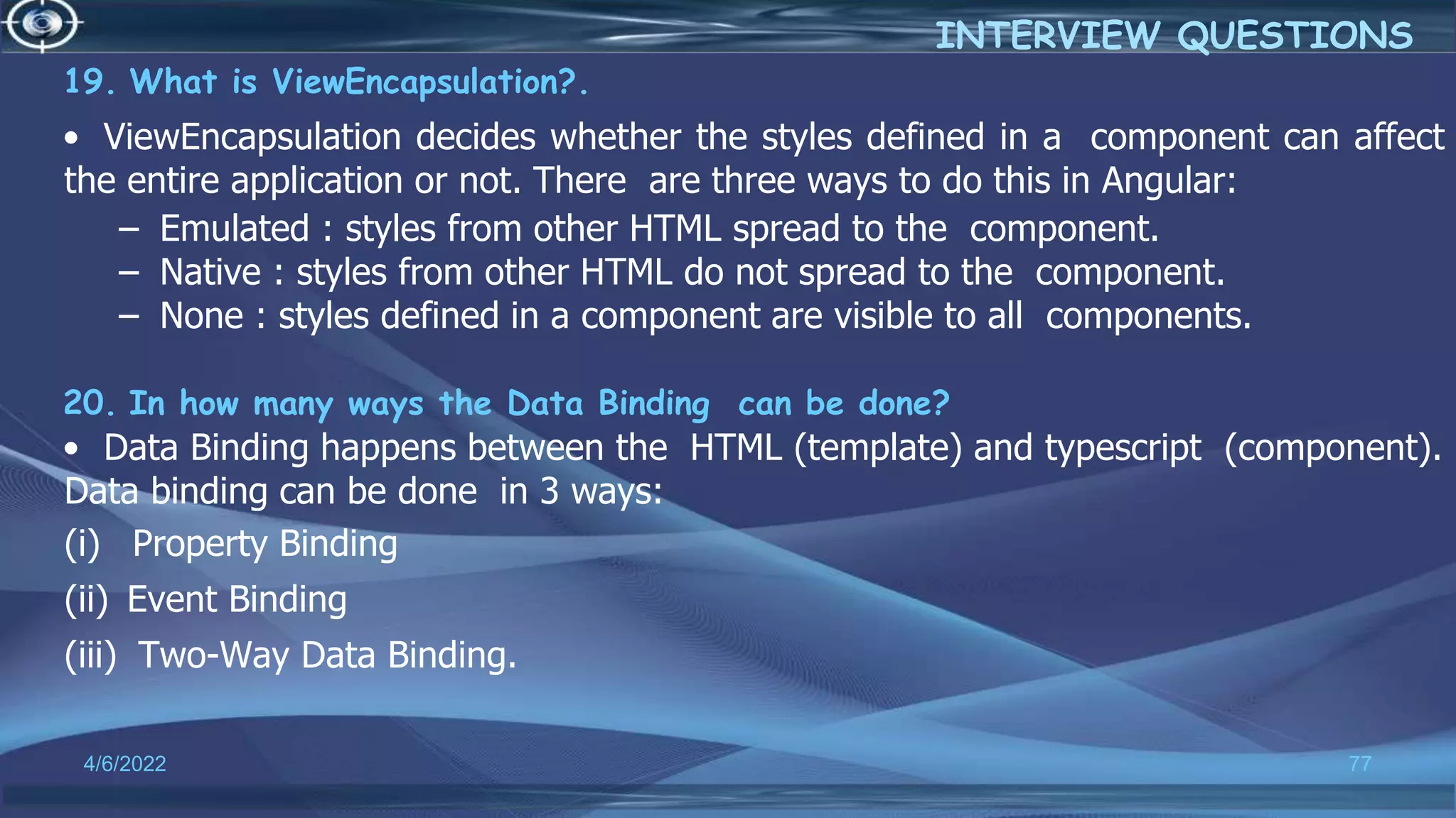 19. What is ViewEncapsulation?.
• ViewEncapsulation decides whether the styles defined in a component can affect
the entire application or not. There are three ways to do this in Angular:
– Emulated : styles from other HTML spread to the component.
– Native : styles from other HTML do not spread to the component.
– None : styles defined in a component are visible to all components.
20. In how many ways the Data Binding can be done?
• Data Binding happens between the HTML (template) and typescript (component).
Data binding can be done in 3 ways:
(i) Property Binding
(ii) Event Binding
(iii) Two-Way Data Binding.
4/6/2022 77
INTERVIEW QUESTIONS
 