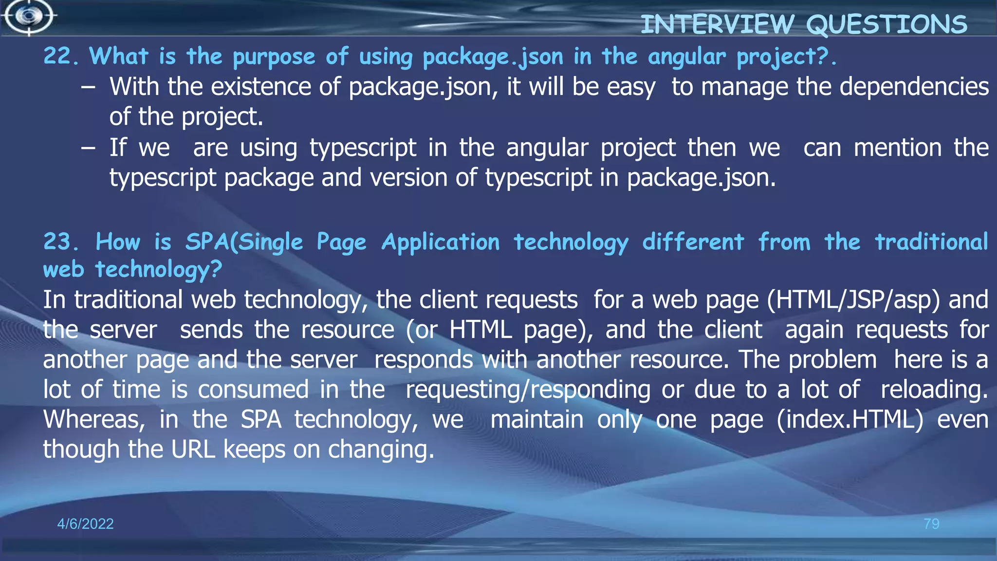 22. What is the purpose of using package.json in the angular project?.
– With the existence of package.json, it will be easy to manage the dependencies
of the project.
– If we are using typescript in the angular project then we can mention the
typescript package and version of typescript in package.json.
23. How is SPA(Single Page Application technology different from the traditional
web technology?
In traditional web technology, the client requests for a web page (HTML/JSP/asp) and
the server sends the resource (or HTML page), and the client again requests for
another page and the server responds with another resource. The problem here is a
lot of time is consumed in the requesting/responding or due to a lot of reloading.
Whereas, in the SPA technology, we maintain only one page (index.HTML) even
though the URL keeps on changing.
4/6/2022 79
INTERVIEW QUESTIONS
 