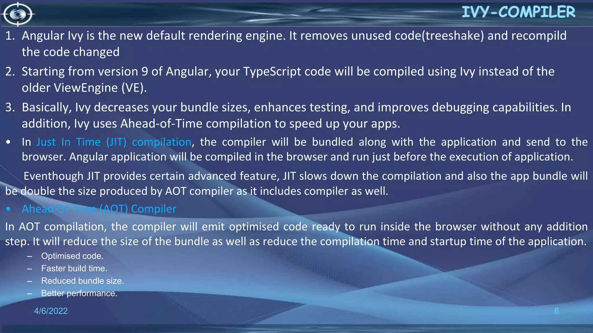 4/6/2022 8
1. Angular Ivy is the new default rendering engine. It removes unused code(treeshake) and recompild
the code changed
2. Starting from version 9 of Angular, your TypeScript code will be compiled using Ivy instead of the
older ViewEngine (VE).
3. Basically, Ivy decreases your bundle sizes, enhances testing, and improves debugging capabilities. In
addition, Ivy uses Ahead-of-Time compilation to speed up your apps.
• In Just In Time (JIT) compilation, the compiler will be bundled along with the application and send to the
browser. Angular application will be compiled in the browser and run just before the execution of application.
Eventhough JIT provides certain advanced feature, JIT slows down the compilation and also the app bundle will
be double the size produced by AOT compiler as it includes compiler as well.
• Ahead Of Time (AOT) Compiler
In AOT compilation, the compiler will emit optimised code ready to run inside the browser without any addition
step. It will reduce the size of the bundle as well as reduce the compilation time and startup time of the application.
– Optimised code.
– Faster build time.
– Reduced bundle size.
– Better performance.
 