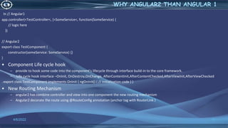 In // Angular1
app.controller(<TestController<, [<SomeService<, function(SomeService) {
// logic here
})
// Angular2
export class TestComponent {
constructor(someService: SomeService) {}
}
• Component Life cycle hook
– provide to hook some code into the component's lifecycle through interface build-in to the core framework.
– Life cycle hook interface –OnInit, OnDestroy,OnChange, AfterContentInit,AfterContentChecked,AfterViewInit,AfterViewChecked
. export class TestComponent implements OnInit { ngOnInit() { // initialization code } }
• New Routing Mechanism
– angular2 has combine controller and view into one component the new routing mechanism
– Angular2 decorate the route using @RouteConfig annotation (anchor tag with RouterLink )
4/6/2022 11
WHY ANGULAR2 THAN ANGULAR 1
 
