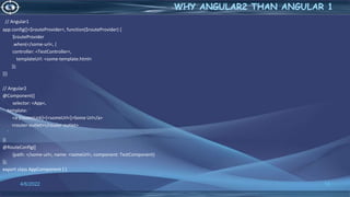 // Angular1
app.config([<$routeProvider<, function($routeProvider) {
$routeProvider
.when(</some-url<, {
controller: <TestController<,
templateUrl: <some-template.html<
});
}])
// Angular2
@Component({
selector: <App<,
template: `
<a [routerLink]=[<someUrl<]>Some Url</a>
<router-outlet></router-outlet>
`
})
@RouteConfig([
{path: </some-url<, name: <someUrl<, component: TestComponent}
]);
export class AppComponent { }
4/6/2022 12
WHY ANGULAR2 THAN ANGULAR 1
 