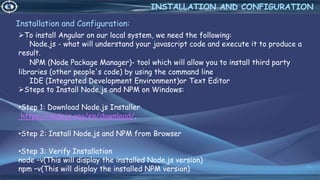 Installation and Configuration:
13
INSTALLATION AND CONFIGURATION
To install Angular on our local system, we need the following:
Node.js - what will understand your javascript code and execute it to produce a
result.
NPM (Node Package Manager)- tool which will allow you to install third party
libraries (other people's code) by using the command line.
IDE (Integrated Development Environment)or Text Editor
Steps to Install Node.js and NPM on Windows:
•Step 1: Download Node.js Installer
https://nodejs.org/en/download/.
•Step 2: Install Node.js and NPM from Browser
•Step 3: Verify Installation
node –v(This will display the installed Node.js version)
npm –v(This will display the installed NPM version)
 